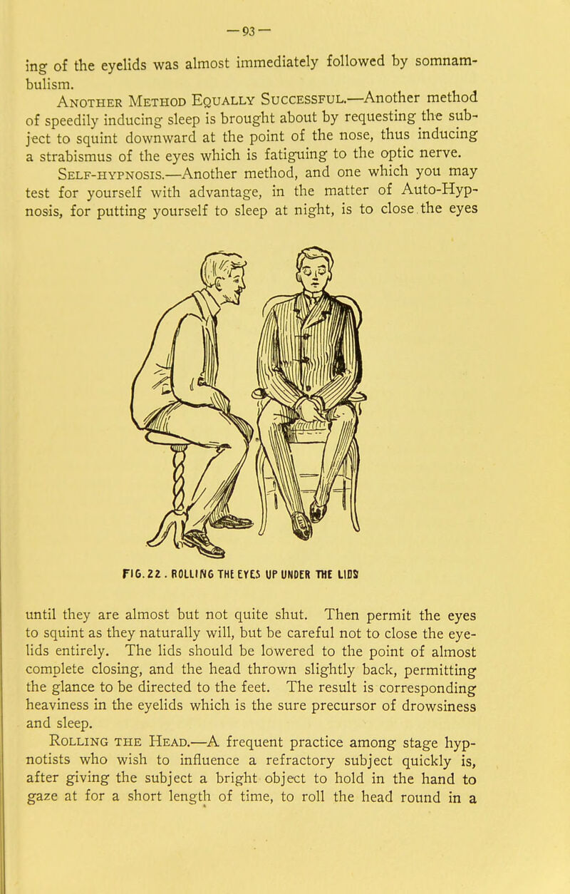 ing of the eyelids was almost immediately followed by somnam- bulism. Another Method Equally Successful.—Another method of speedily inducing sleep is brought about by requesting the sub- ject to squint downward at the point of the nose, thus inducing a strabismus of the eyes which is fatiguing to the optic nerve. Self-hypnosis.—Another method, and one which you may test for yourself with advantage, in the matter of Auto-Hyp- nosis, for putting yourself to sleep at night, is to close, the eyes FIG. 22 . ROLLING THE EYES UP UNDER THE LIDS until they are almost but not quite shut. Then permit the eyes to squint as they naturally will, but be careful not to close the eye- lids entirely. The lids should be lowered to the point of almost complete closing, and the head thrown slightly back, permitting the glance to be directed to the feet. The result is corresponding heaviness in the eyelids which is the sure precursor of drowsiness and sleep. Rolling the Head.—A frequent practice among stage hyp- notists who wish to influence a refractory subject quickly is, after giving the subject a bright object to hold in the hand to gaze at for a short length of time, to roll the head round in a