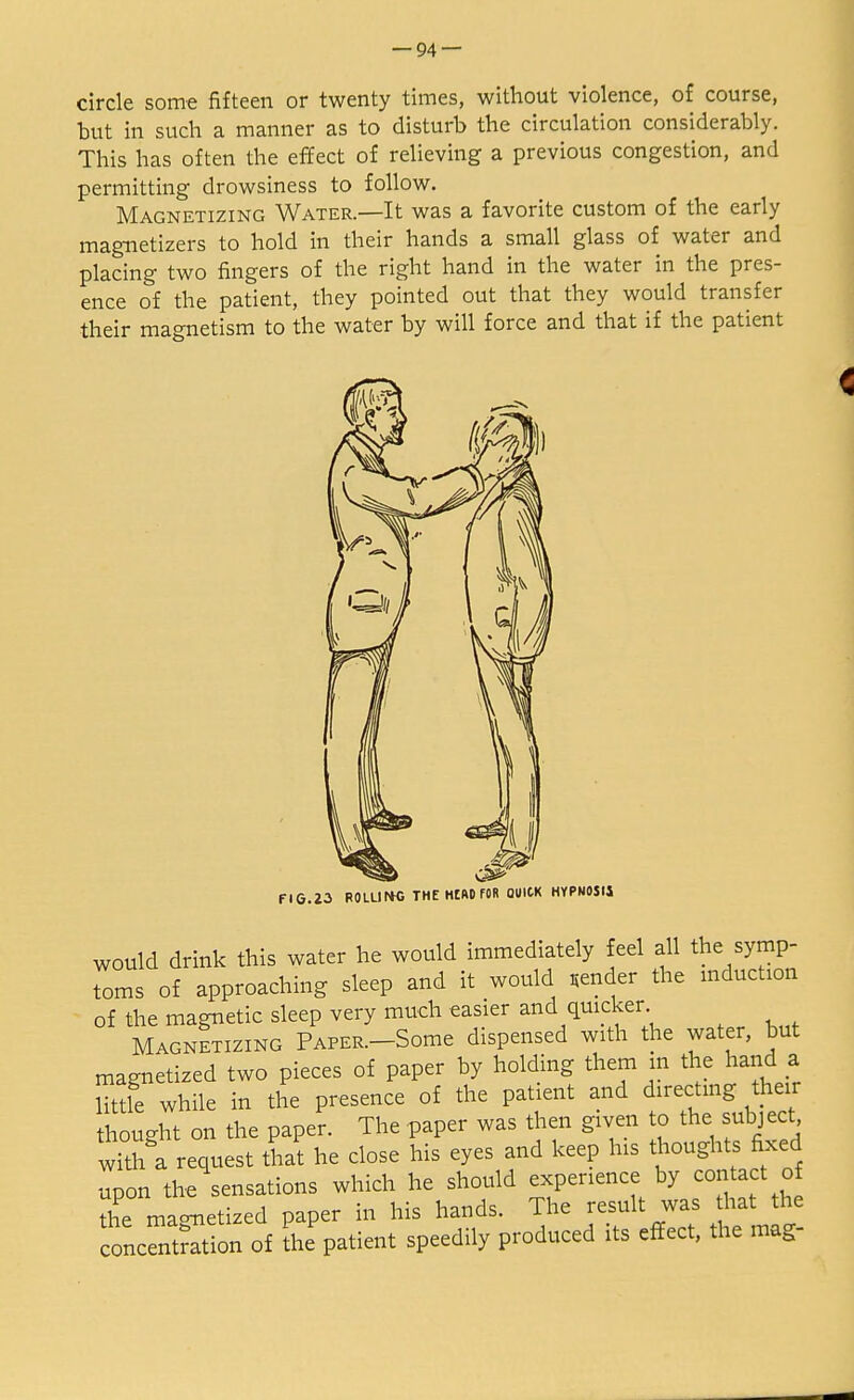 circle some fifteen or twenty times, without violence, of course, but in such a manner as to disturb the circulation considerably. This has often the effect of relieving a previous congestion, and permitting drowsiness to follow. Magnetizing Water.—It was a favorite custom of the early magnetizers to hold in their hands a small glass of water and placing two fingers of the right hand in the water in the pres- ence of the patient, they pointed out that they would transfer their magnetism to the water by will force and that if the patient would drink this water he would immediately feel all the symp- toms of approaching sleep and it would sender the induction of the magnetic sleep very much easier and quicker Magnetizing PAPER.-Some dispensed with the water, but magnetized two pieces of paper by holding them in the hand a little while in the presence of the patient and directing their thought on the paper. The paper was then given to the subject with a request that he close his eyes and keep his thoughts fixed upon the sensations which he should experience by contact of the mao-netized paper in his hands. The result was hat the oncntSion of the patient speedily produced its effect, the mag-