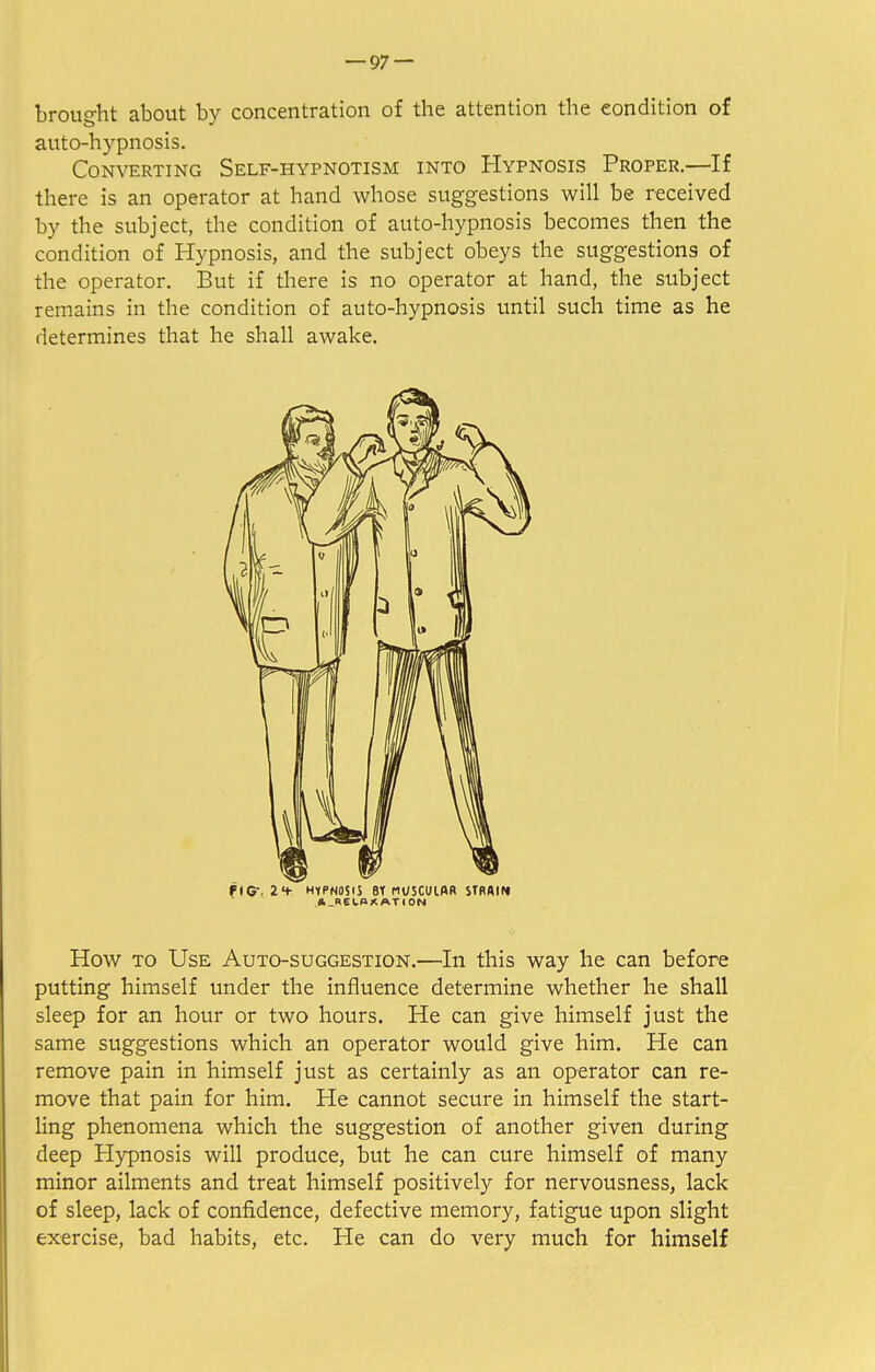 brought about by concentration of the attention the condition of auto-hypnosis. Converting Self-hypnotism into Hypnosis Proper.—If there is an operator at hand whose suggestions will be received by the subject, the condition of auto-hypnosis becomes then the condition of Hypnosis, and the subject obeys the suggestions of the operator. But if there is no operator at hand, the subject remains in the condition of auto-hypnosis until such time as he determines that he shall awake. fiCr. 2 4- HYPNOSIS Bt MUSCUlflR STRAIN ^.RELAXATION How to Use Auto-suggestion.—In this way he can before putting himself under the influence determine whether he shall sleep for an hour or two hours. He can give himself just the same suggestions which an operator would give him. He can remove pain in himself just as certainly as an operator can re- move that pain for him. He cannot secure in himself the start- ling phenomena which the suggestion of another given during deep Hypnosis will produce, but he can cure himself of many minor ailments and treat himself positively for nervousness, lack of sleep, lack of confidence, defective memory, fatigue upon slight exercise, bad habits, etc. He can do very much for himself