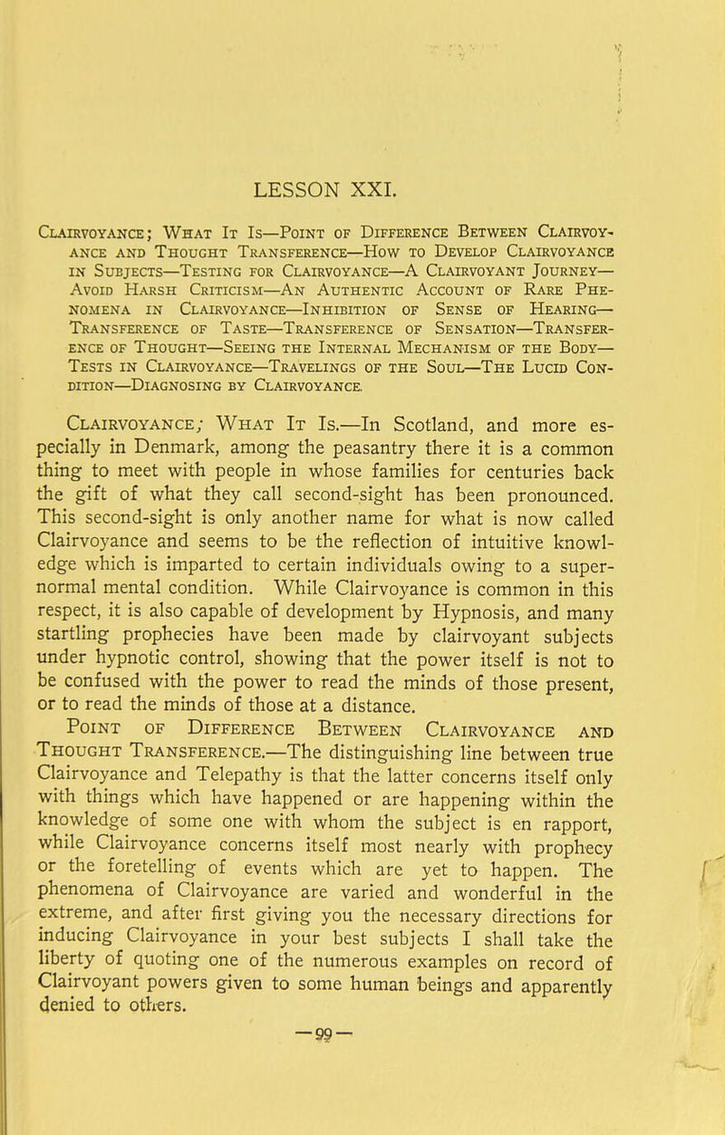 Clairvoyance; What It Is—Point of Difference Between Clairvoy- ance and Thought Transference—How to Develop Clairvoyance in Subjects—Testing for Clairvoyance—A Clairvoyant Journey— Avoid Harsh Criticism—An Authentic Account of Rare Phe- nomena in Clairvoyance—Inhibition of Sense of Hearing— Transference of Taste—Transference of Sensation—Transfer- ence of Thought—Seeing the Internal Mechanism of the Body— Tests in Clairvoyance—Travelings of the Soul—The Lucid Con- dition—Diagnosing by Clairvoyance. Clairvoyance; What It Is.—In Scotland, and more es- pecially in Denmark, among the peasantry there it is a common thing to meet with people in whose families for centuries back the gift of what they call second-sight has been pronounced. This second-sight is only another name for what is now called Clairvoyance and seems to be the reflection of intuitive knowl- edge which is imparted to certain individuals owing to a super- normal mental condition. While Clairvoyance is common in this respect, it is also capable of development by Hypnosis, and many startling prophecies have been made by clairvoyant subjects under hypnotic control, showing that the power itself is not to be confused with the power to read the minds of those present, or to read the minds of those at a distance. Point of Difference Between Clairvoyance and Thought Transference.—The distinguishing line between true Clairvoyance and Telepathy is that the latter concerns itself only with things which have happened or are happening within the knowledge of some one with whom the subject is en rapport, while Clairvoyance concerns itself most nearly with prophecy or the foretelling of events which are yet to happen. The phenomena of Clairvoyance are varied and wonderful in the extreme, and after first giving you the necessary directions for inducing Clairvoyance in your best subjects I shall take the liberty of quoting one of the numerous examples on record of Clairvoyant powers given to some human beings and apparently denied to others. -99-