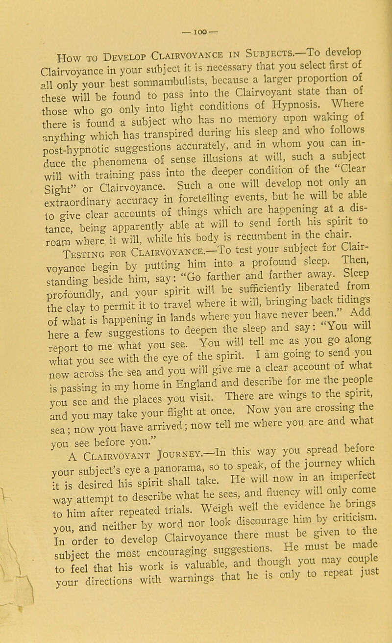 How to Develop Clairvoyance in Subjects.—To develop Clairvoyance in your subject it is necessary that you select first of all only your best somnambulists, because a larger proportion of these will be found to pass into the Clairvoyant state than of those who go only into light conditions of Hypnosis. Where there is found a subject who has no memory upon waking of anything which has transpired during his sleep and who follows post-hypnotic suggestions accurately, and in whom you can in- duce the phenomena of sense illusions at will, such a subject will with training pass into the deeper condition of the Clear Sight or Clairvoyance. Such a one will develop not. only an extraordinary accuracy in foretelling events but he will be able to give clear accounts of things which are happening at a dis- tance being apparently able at will to send forth his spirit to roam'where it will, while his body is recumbent in the chair _ Testing for Clairvoyance.-To test your subject for C air- vovance begin by putting him into a profound sleep, l ien, Itanding befide him! say: Go farther and farther away Sleep profoundly, and your spirit will be sufficiently liberated from the clay to permit it to travel where it will, bringing back tidings of what is happening in lands where you have never been. Add here a few suggestions to deepen the sleep and say: You will -e r to me what you see. You will tell me as you go along what you see with the eye of the spirit. I am going to send you now across the sea and you will give me a clear account of what is passing in my home in England and describe for me the people Z see and the places you visit. There are wings to the spir£ and you may take your flight at once. Now you are crossing he sea; now you have arrived; now tell me where you are and what you see before you. uatnrf> A Clairvoyant Journey.-Iu this way you spread before your subject's eye a panorama, so to speak, of the journey which : Ts des red his spirit shall take. He will now m an imperfect way attempt to describe what he sees, and fluency will only come 7o nim after repeated trials. Weigh well the evince.he brings vou and neither by word nor look discourage him by criticism. Torder  develop Clairvoyance there must be given to he subiect the most encouraging suggestions. He must be maae to that his work is valuable, and though you may' couple your directions with warnings that he is only to repeat just