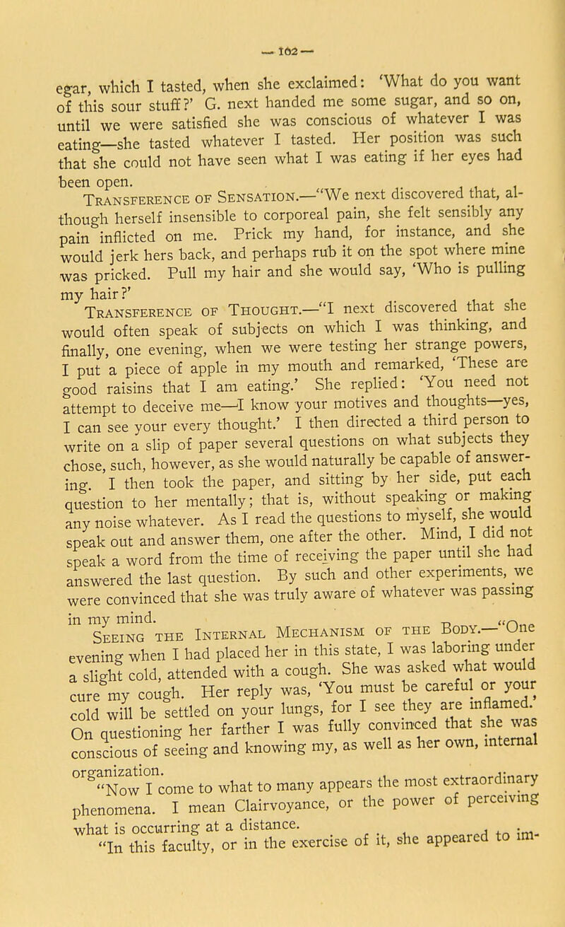 egar, which I tasted, when she exclaimed: 'What do you want of this sour stuff?' G. next handed me some sugar, and so on, until we were satisfied she was conscious of whatever I was eating—she tasted whatever I tasted. Her position was such that she could not have seen what I was eating if her eyes had been open. , Transference of Sensation.—We next discovered that, al- though herself insensible to corporeal pain, she felt sensibly any pain inflicted on me. Prick my hand, for instance, and she would jerk hers back, and perhaps rub it on the spot where mine was pricked. Pull my hair and she would say, 'Who is pulling my hair?' Transference of Thought.—I next discovered that she would often speak of subjects on which I was thinking, and finally, one evening, when we were testing her strange powers, I put a piece of apple in my mouth and remarked, 'These are good raisins that I am eating.' She replied: 'You need not attempt to deceive me—I know your motives and thoughts—yes, I can see your every thought.' I then directed a third person to write on a slip of paper several questions on what subjects they chose such, however, as she would naturally be capable of answer- ing I then took the paper, and sitting by her side, put each question to her mentally; that is, without speaking or making any noise whatever. As I read the questions to myself, she would speak out and answer them, one after the other. Mind I did not speak a word from the time of receiving the paper until she had answered the last question. By such and other experiments, we were convinced that she was truly aware of whatever was passing in my mind. «n„~ Seeing the Internal Mechanism of the Body.— One evening when I had placed her in this state, I was laboring under a slight cold, attended with a cough. She was asked what would cure my cough. Her reply was, 'You must be careful or your cold will be settled on your lungs, for I see they are inflamed On questioning her farther I was fully convinced that she was consdous of sedng and knowing my, as well as her own, internal °rgNow income to what to many appears the most extraordinary phenomena. I mean Clairvoyance, or the power of perceiving what is occurring at a distance. In this faculty, or in the exercise of it, she appeared to im-
