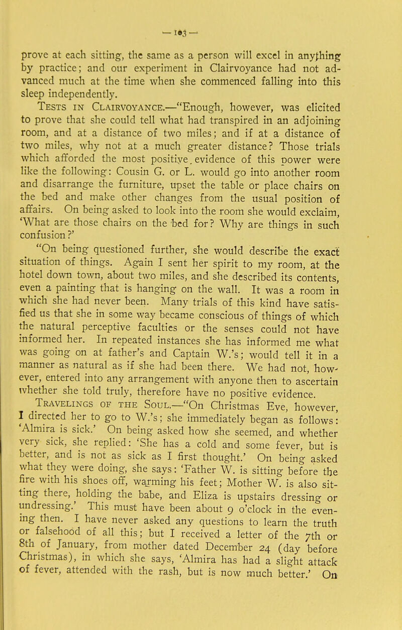— 1*3 — prove at each sitting, the same as a person will excel in anything by practice; and our experiment in Clairvoyance had not ad- vanced much at the time when she commenced falling into this sleep independently. Tests in Clairvoyance.—Enough, however, was elicited to prove that she could tell what had transpired in an adjoining room, and at a distance of two miles; and if at a distance of two miles, why not at a much greater distance? Those trials which afforded the most positive. evidence of this power were like the following: Cousin G. or L. would go into another room and disarrange the furniture, upset the table or place chairs on the bed and make other changes from the usual position of affairs. On being asked to look into the room she would exclaim 'What are those chairs on the bed for? Why are things in such confusion ?' On being questioned further, she would describe the exact situation of things. Again I sent her spirit to my room, at the hotel down town, about two miles, and she described its contents, even a painting that is hanging on the wall. It was a room in which she had never been. Many trials of this kind have satis- fied us that she in some way became conscious of things of which the natural perceptive faculties or the senses could not have informed her. In repeated instances she has informed me what was going on at father's and Captain W.'s; would tell it in a manner as natural as if she had been there. We had not, how- ever, entered into any arrangement with anyone then to ascertain whether she told truly, therefore have no positive evidence. Travelings of the Soul.—On Christmas Eve, however, I directed her to go to W.'s; she immediately began as follows: 'Almira is sick.' On being asked how she seemed, and whether very sick, she replied: 'She has a cold and some fever, but is better, and is not as sick as I first thought.' On being asked what they were doing, she says: 'Father W. is sitting before the fire with his shoes off, warming his feet; Mother W. is also sit- ting there, holding the babe, and Eliza is upstairs dressing or undressing.' This must have been about 9 o'clock in the even- ing then. I have never asked any questions to learn the truth or falsehood of all this; but I received a letter of the 7th or 8th of January, from mother dated December 24 (day before Christmas), in which she says, 'Almira has had a slight attack of fever, attended with the rash, but is now much better.' On