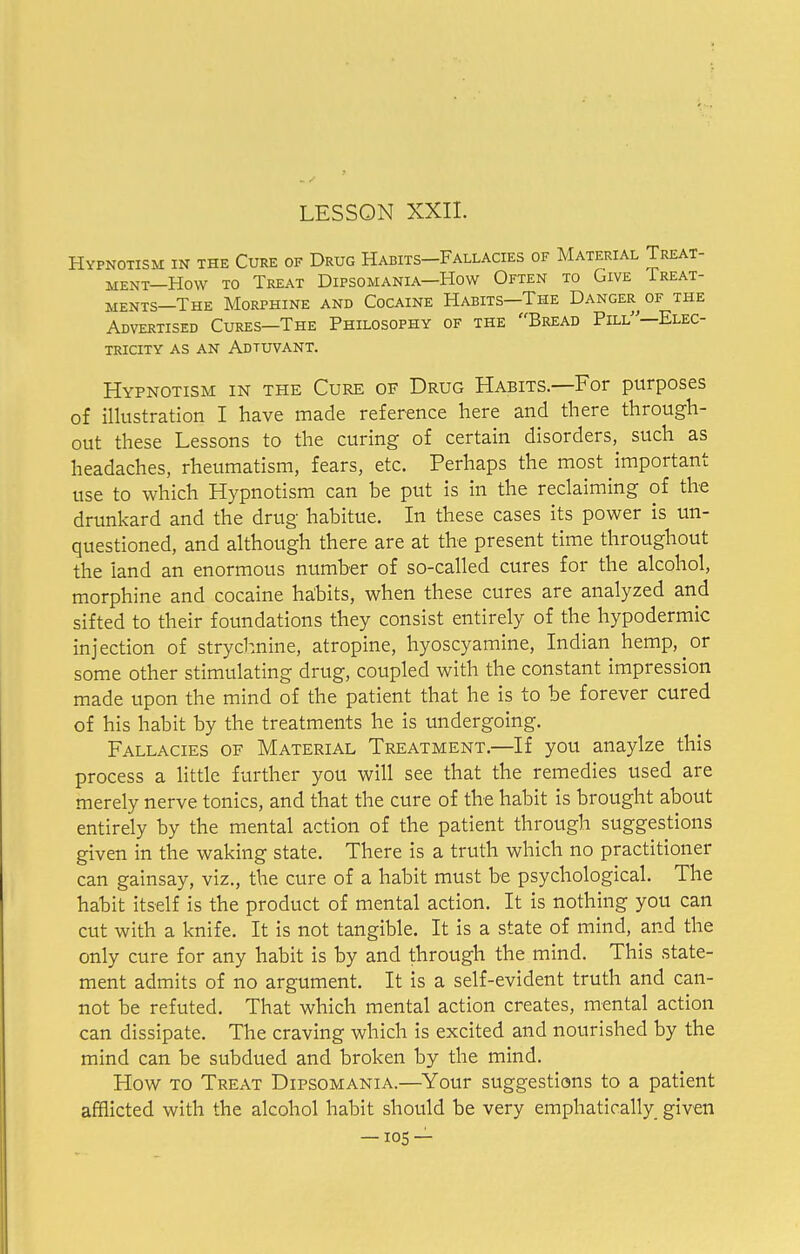 Hypnotism in the Cure of Drug Habits—Fallacies of Material Treat- ment—How to Treat Dipsomania—How Often to Give Treat- ments—The Morphine and Cocaine Habits—The Danger of the Advertised Cures—The Philosophy of the Bread Pill—Elec- tricity as an Adtuvant. Hypnotism in the Cure of Drug Habits.—For purposes of illustration I have made reference here and there through- out these Lessons to the curing of certain disorders, such as headaches, rheumatism, fears, etc. Perhaps the most important use to which Hypnotism can be put is in the reclaiming of the drunkard and the drug habitue. In these cases its power is un- questioned, and although there are at the present time throughout the land an enormous number of so-called cures for the alcohol, morphine and cocaine habits, when these cures are analyzed and sifted to their foundations they consist entirely of the hypodermic injection of strychnine, atropine, hyoscyamine, Indian hemp, or some other stimulating drug, coupled with the constant impression made upon the mind of the patient that he is to be forever cured of his habit by the treatments he is undergoing. Fallacies of Material Treatment.—If you anaylze this process a little further you will see that the remedies used are merely nerve tonics, and that the cure of the habit is brought about entirely by the mental action of the patient through suggestions given in the waking state. There is a truth which no practitioner can gainsay, viz., the cure of a habit must be psychological. The habit itself is the product of mental action. It is nothing you can cut with a knife. It is not tangible. It is a state of mind, and the only cure for any habit is by and through the mind. This state- ment admits of no argument. It is a self-evident truth and can- not be refuted. That which mental action creates, mental action can dissipate. The craving which is excited and nourished by the mind can be subdued and broken by the mind. How to Treat Dipsomania.—Your suggestions to a patient afflicted with the alcohol habit should be very emphatically given