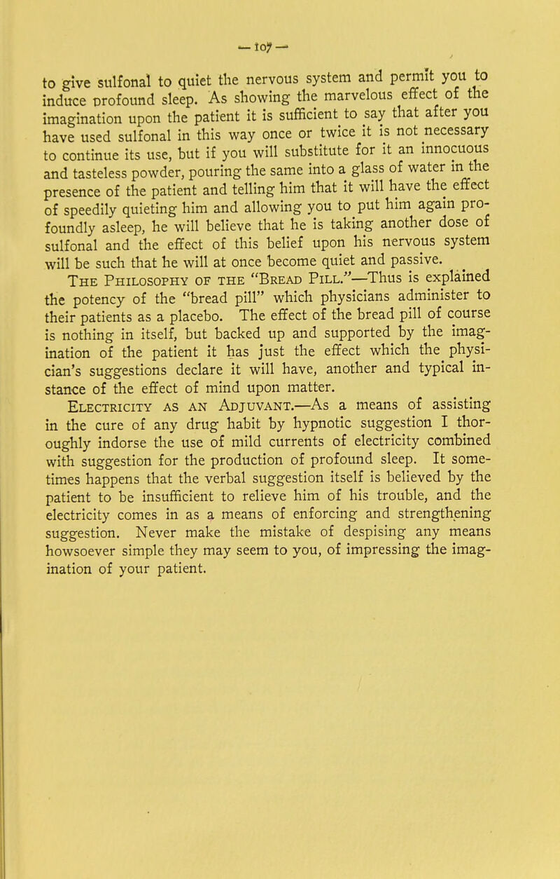 to give sulfonal to quiet the nervous system and permit you to induce profound sleep. As showing the marvelous effect of the imagination upon the patient it is sufficient to say that after you have used sulfonal in this way once or twice it is not necessary to continue its use, but if you will substitute for it an innocuous and tasteless powder, pouring the same into a glass of water m the presence of the patient and telling him that it will have the effect of speedily quieting him and allowing you to put him again pro- foundly asleep, he will believe that he is taking another dose of sulfonal and the effect of this belief upon his nervous system will be such that he will at once become quiet and passive. The Philosophy of the Bread Pill/—Thus is explained the potency of the bread pill which physicians administer to their patients as a placebo. The effect of the bread pill of course is nothing in itself, but backed up and supported by the imag- ination of the patient it has just the effect which the physi- cian's suggestions declare it will have, another and typical in- stance of the effect of mind upon matter. Electricity as an Adjuvant.—As a means of assisting in the cure of any drug habit by hypnotic suggestion I thor- oughly indorse the use of mild currents of electricity combined with suggestion for the production of profound sleep. It some- times happens that the verbal suggestion itself is believed by the patient to be insufficient to relieve him of his trouble, and the electricity comes in as a means of enforcing and strengthening suggestion. Never make the mistake of despising any means howsoever simple they may seem to you, of impressing the imag- ination of your patient.