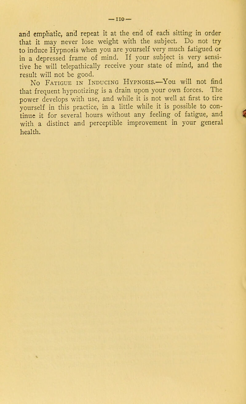 and emphatic, and repeat it at the end of each sitting in order that it may never lose weight with the subject. Do not try to induce Hypnosis when you are yourself very much fatigued or in a depressed frame of mind. If your subject is very sensi- tive he will telepathically receive your state of mind, and the result will not be good. No Fatigue in Inducing Hypnosis.—You will not find that frequent hypnotizing is a drain upon your own forces. The power develops with use, and while it is not well at first to tire yourself in this practice, in a little while it is possible to con- tinue it for several hours without any feeling of fatigue, and with a distinct and perceptible improvement in your general health.