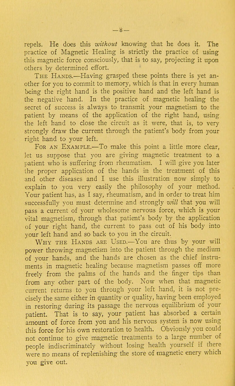 repels. He does this without knowing that he does it. The practice of Magnetic Healing is strictly the practice of using this magnetic force consciously, that is to say, projecting it upon others by determined effort. The Hands.—Having grasped these points there is yet an- other for you to commit to memory, which is that in every human being the right hand is the positive hand and the left hand is the negative hand. In the practice of magnetic healing the secret of success is always to transmit your magnetism to the patient by means of the application of the right hand, using the left hand to close the circuit as it were, that is, to very strongly draw the current through the patient's body from your right hand to your left. For an Example.—To make this point a little more clear, let us suppose that you are giving magnetic treatment to a patient who is suffering from rheumatism. I will give you later the proper application of the hands in the treatment of this and other diseases and I use this illustration now simply to explain to you very easily the philosophy of your method. Your patient has, as I say, rheumatism, and in order to treat him successfully you must determine and strongly will that you will pass a current of your wholesome nervous force, which is your vital magnetism, through that patient's body by the application of your right hand, the current to pass out of his body into your left hand and so back to you in the circuit. Why the Hands are Used.—You are thus by your will power throwing magnetism into the patient through the medium of your hands, and the hands are chosen as the chief instru- ments in magnetic healing because magnetism passes off more freely from the palms of the hands and the finger tips than from any other part of the body. Now when that magnetic current returns to you through your left hand, it is not pre- cisely the same either in quantity or quality, having been employed in restoring during its passage the nervous equilibrium of your patient. That is to say, your patient has absorbed a certain amount of force from you and his nervous system is now using this force for his own restoration to health. Obviously you could not continue to give magnetic treatments to a large number of people indiscriminately without losing health yourself if there were no means of replenishing the store of magnetic enery which you give out.