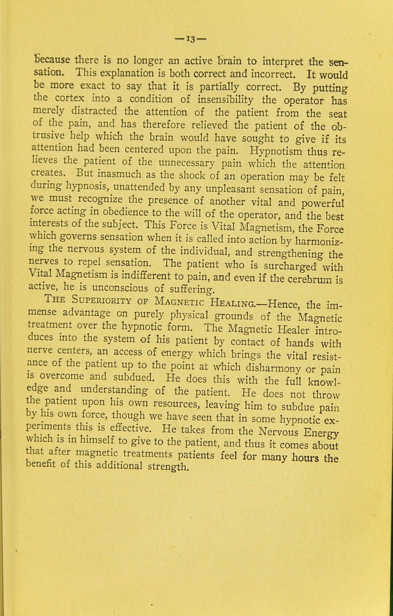 because there is no longer an active brain to interpret the sen- sation. This explanation is both correct and incorrect. It would be more exact to say that it is partially correct. By putting the cortex into a condition of insensibility the operator has merely distracted the attention of the patient from the seat of the pain, and has therefore relieved the patient of the ob- trusive help which the brain would have sought to give if its attention had been centered upon the pain. Hypnotism thus re- lieves the patient of the unnecessary pain which the attention creates. But inasmuch as the shock of an operation may be felt during hypnosis, unattended by any unpleasant sensation of pain, we must recognize the presence of another vital and powerful force acting in obedience to the will of the operator, and the best interests of the subject. This Force is Vital Magnetism, the Force which governs sensation when it is called into action by harmoniz- ing the nervous system of the individual, and strengthening the nerves to repel sensation. The patient who is surcharged with Vital Magnetism is indifferent to pain, and even if the cerebrum is active, he is unconscious of suffering. The Superiority of Magnetic Healing.—Hence, the im- mense advantage on purely physical grounds of the Magnetic treatment over the hypnotic form. The Magnetic Healer intro- duces into the system of his patient by contact of hands with nerve centers, an access of energy which brings the vital resist- ance of the patient up to the point at which disharmony or pain is overcome and subdued. He does this with the full knowl- edge and understanding of the patient. He does not throw the patient upon his own resources, leaving him to subdue pain by his own force, though we have seen that in some hypnotic ex- periments this is effective. He takes from the Nervous Energy which is m himself to give to the patient, and thus it comes about that after magnetic treatments patients feel for many hours the benefit of this additional strength.