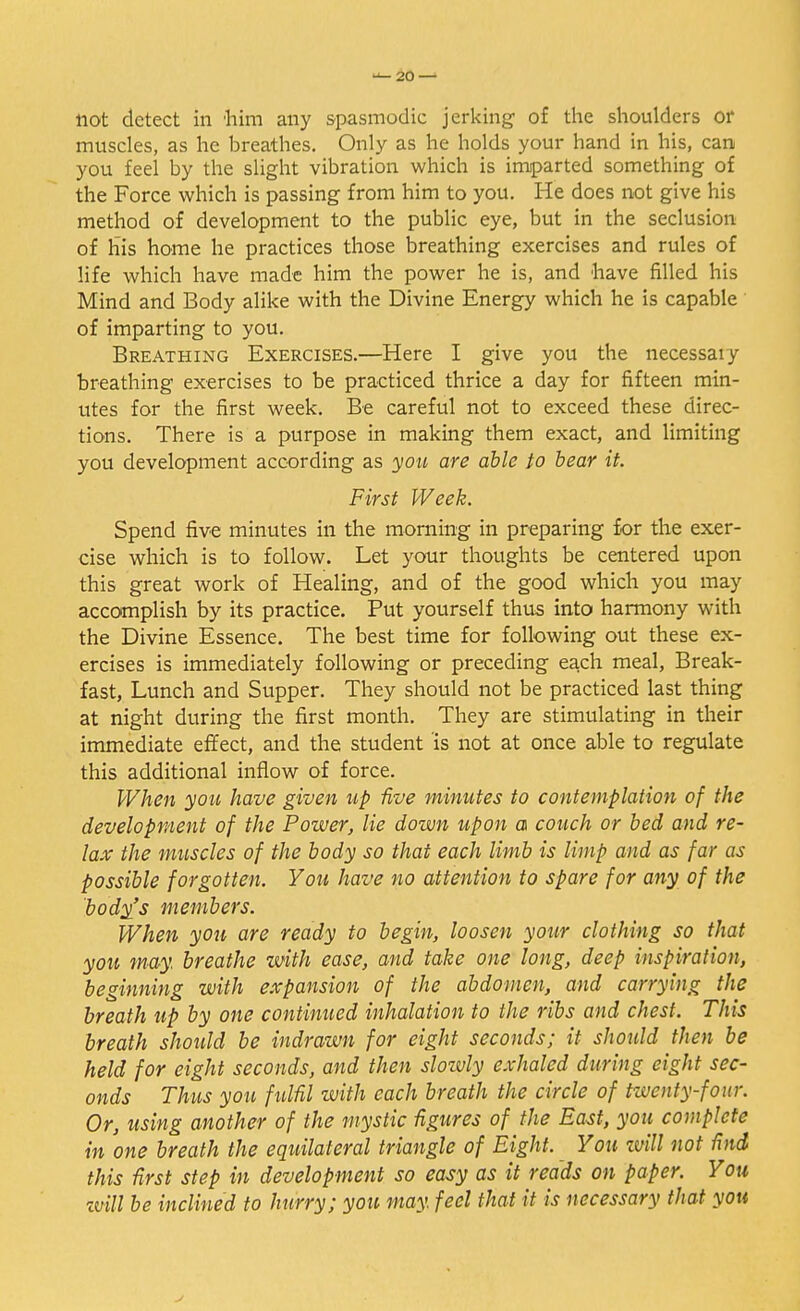 not detect in 'him any spasmodic jerking of the shoulders or muscles, as he breathes. Only as he holds your hand in his, can you feel by the slight vibration which is imparted something of the Force which is passing from him to you. He does not give his method of development to the public eye, but in the seclusion of his home he practices those breathing exercises and rules of life which have made him the power he is, and have filled his Mind and Body alike with the Divine Energy which he is capable of imparting to you. Breathing Exercises.—Here I give you the necessaiy breathing exercises to be practiced thrice a day for fifteen min- utes for the first week. Be careful not to exceed these direc- tions. There is a purpose in making them exact, and limiting you development according as you are able to bear it. First Week. Spend five minutes in the morning in preparing for the exer- cise which is to follow. Let your thoughts be centered upon this great work of Healing, and of the good which you may accomplish by its practice. Put yourself thus into harmony with the Divine Essence. The best time for following out these ex- ercises is immediately following or preceding each meal, Break- fast, Lunch and Supper. They should not be practiced last thing at night during the first month. They are stimulating in their immediate effect, and the student is not at once able to regulate this additional inflow of force. When you have given up five minutes to contemplation of the development of the Power, lie down upon a couch or bed and re- lax the muscles of the body so thai each limb is limp and as far as possible forgotten. You have no attention to spare for any of the body's members. When you are ready to begin, loosen your clothing so that you may. breathe with ease, and take one long, deep inspiration, beginning with expansion of the abdomen, and carrying the breath up by one continued inhalation to the ribs and chest. This breath should be indrawn for eight seconds; it should then be held for eight seconds, and then slowly exhaled during eight sec- onds Thus you fulfil with each breath the circle of twenty-four. Or, using another of the mystic figures of the East, you complete in one breath the equilateral triangle of Eight. You tvill not find this first step in development so easy as it reads on paper. You •mil be inclined to hurry; you may. feel that it is necessary that you