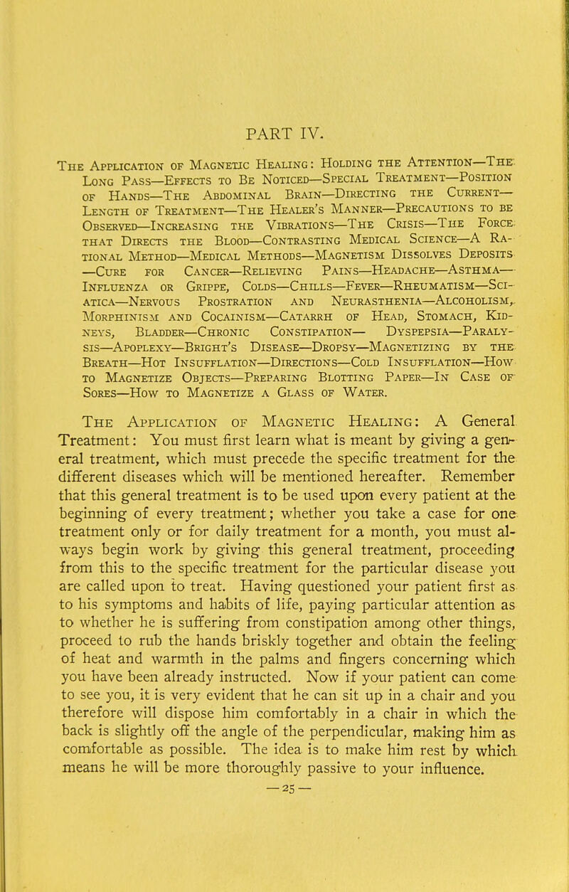 The Application of Magnetic Healing : Holding the Attention—The Long Pass—Effects to Be Noticed—Special Treatment—Position of Hands—The Abdominal Brain—Directing the Current- Length of Treatment—The Healer's Manner—Precautions to be Observed—Increasing the Vibrations—The Crisis—The Force that Directs the Blood—Contrasting Medical Science—A Ra- tional Method—Medical Methods—Magnetism Dissolves Deposits —Cure for Cancer—Relieving Pains—Headache—Asthma— Influenza or Grippe, Colds—Chills—Fever—Rheumatism—Sci- atica—Nervous Prostration and Neurasthenia—Alcoholism,. Morphinism and Cocainism—Catarrh of Head, Stomach, Kid- neys, Bladder—Chronic Constipation— Dyspepsia—Paraly- sis—Apoplexy—Bright's Disease—Dropsy—Magnetizing by the Breath—Hot Insufflation—Directions—Cold Insufflation—How to Magnetize Objects—Preparing Blotting Paper—In Case of Sores—How to Magnetize a Glass of Water. The Application of Magnetic Healing: A General Treatment: You must first learn what is meant by giving a gen- eral treatment, which must precede the specific treatment for the different diseases which will be mentioned hereafter. Remember that this general treatment is to be used upon every patient at the beginning of every treatment; whether you take a case for one treatment only or for daily treatment for a month, you must al- ways begin work by giving this general treatment, proceeding from this to the specific treatment for the particular disease you are called upon to treat. Having questioned your patient first as to his symptoms and habits of life, paying particular attention as to whether he is suffering from constipation among other things, proceed to rub the hands briskly together and obtain the feeling of heat and warmth in the palms and fingers concerning which you have been already instructed. Now if your patient can come to see you, it is very evident that he can sit up in a chair and you therefore will dispose him comfortably in a chair in which the back is slightly off the angle of the perpendicular, making him as comfortable as possible. The idea is to make him rest by which means he will be more thoroughly passive to your influence.