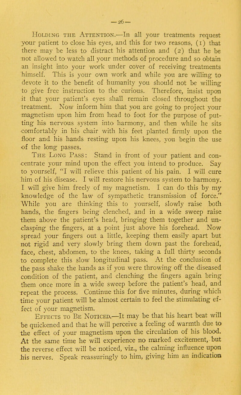 Holding the Attention.—In all your treatments request your patient to close his eyes, and this for two reasons, (i) that there may be less to distract his attention and (2) that he be not allowed to watch all your methods of procedure and so obtain an insight into your work under cover of receiving treatments himself. Tins is your own work and while you are willing to devote it to the benefit of humanity you should not be willing to give free instruction to the curious. Therefore, insist upon it that your patient's eyes shall remain closed throughout the treatment. Now inform him that you are going to project your magnetism upon him from head to foot for the purpose of put- ting his nervous system into harmony, and then while he sits comfortably in his chair with his feet planted firmly upon the floor and his hands resting upon his knees, you begin the use of the long passes. The Long Pass: Stand in front of your patient and con- centrate your mind upon the effect you intend to produce. Say to yourself, I will relieve this patient of his pain. I will cure him of his disease. I will restore his nervous system to harmony. I will give him freely of my magnetism. I can do this by my knowledge of the law of sympathetic transmission of force. While you are thinking this to yourself, slowly raise both hands, the fingers being clenched, and in a wide sweep raise them above the patient's head, bringing them together and un- clasping the fingers, at a point just above his forehead. Now spread your fingers out a little, keeping them easily apart but not rigid and very slowly bring them down past the forehead, face, chest, abdomen, to the knees, taking a full thirty seconds to complete this slow longitudinal pass. At the conclusion of the pass shake the hands as if you were throwing off the diseased condition of the patient, and clenching the fingers again bring them once more in a wide sweep before the patient's head, and repeat the process. Continue this for five minutes, during which time your patient will be almost certain to feel the stimulating ef- fect of your magnetism. Effects to Be Noticed.—It may be that his heart beat will be quickened and that he will perceive a feeling of warmth due to the effect of your magnetism upon the circulation of his blood. At the same time he will experience no marked excitement, but the reverse effect will be noticed, viz., the calming influence upon his nerves. Speak reassuringly to him, giving him an indication