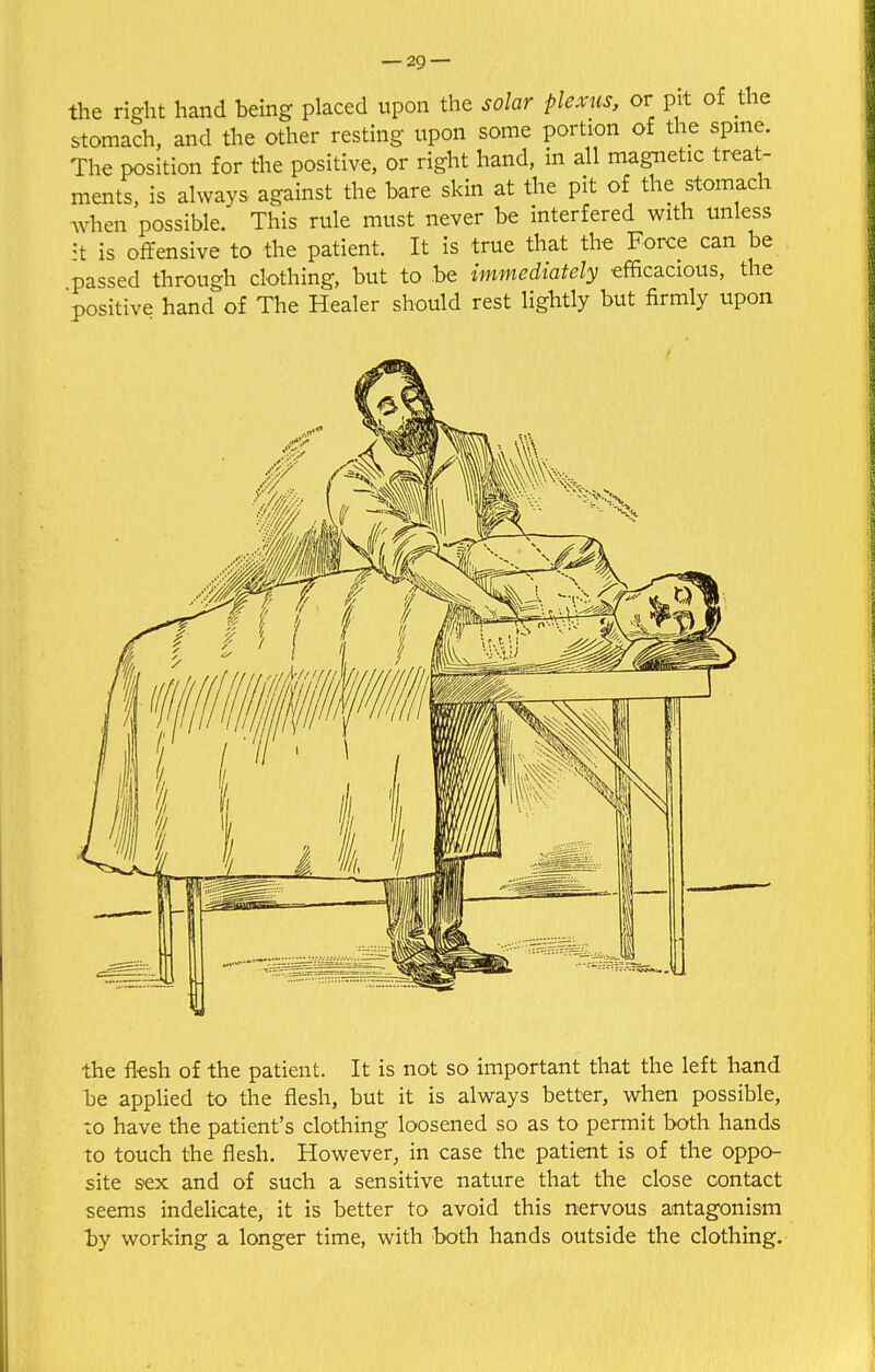 the right hand being placed upon the solar plexus, or pit of the stomach, and the other resting upon some portion of the spine. The position for the positive, or right hand, in all magnetic treat- ments, is always against the bare skin at the pit of the stomach when possible. This rule must never be interfered with unless it is offensive to the patient. It is true that the Force can be passed through clothing, but to be immediately efficacious, the positive hand of The Healer should rest lightly but firmly upon the flesh of the patient. It is not so important that the left hand be applied to the flesh, but it is always better, when possible, to have the patient's clothing loosened so as to permit both hands to touch the flesh. However, in case the patient is of the oppo- site sex and of such a sensitive nature that the close contact seems indelicate, it is better to avoid this nervous antagonism by working a longer time, with both hands outside the clothing.