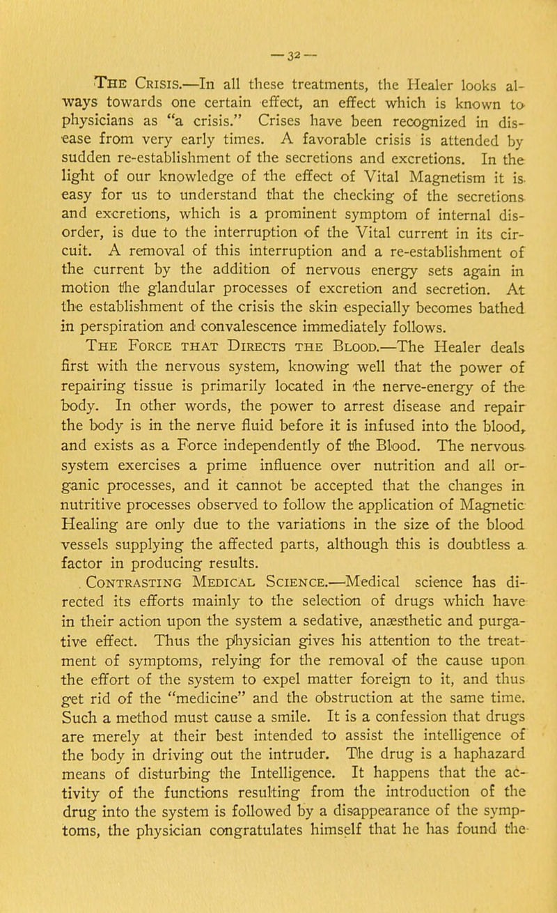 The Crisis.—In all these treatments, the Healer looks al- ways towards one certain effect, an effect which is known to physicians as a crisis. Crises have been recognized in dis- ease from very early times. A favorable crisis is attended by sudden re-establishment of the secretions and excretions. In the light of our knowledge of the effect of Vital Magnetism it is easy for us to understand that the checking of the secretions and excretions, which is a prominent symptom of internal dis- order, is due to the interruption of the Vital current in its cir- cuit. A removal of this interruption and a re-establishment of the current by the addition of nervous energy sets again in motion the glandular processes of excretion and secretion. At the establishment of the crisis the skin especially becomes bathed in perspiration and convalescence immediately follows. The Force that Directs the Blood.—The Healer deals first with the nervous system, knowing well that the power of repairing tissue is primarily located in the nerve-energy of the body. In other words, the power to arrest disease and repair the body is in the nerve fluid before it is infused into the blood, and exists as a Force independently of the Blood. The nervous system exercises a prime influence over nutrition and all or- ganic processes, and it cannot be accepted that the changes in nutritive processes observed to follow the application of Magnetic Healing are only due to the variations in the size of the blood vessels supplying the affected parts, although this is doubtless a factor in producing results. . Contrasting Medical Science.—Medical science has di- rected its efforts mainly to the selection of drugs which have in their action upon the system a sedative, anaesthetic and purga- tive effect. Thus the physician gives his attention to the treat- ment of symptoms, relying for the removal of the cause upon the effort of the system to expel matter foreign to it, and thus get rid of the medicine and the obstruction at the same time. Such a method must cause a smile. It is a confession that drugs are merely at their best intended to assist the intelligence of the body in driving out the intruder. The drug is a haphazard means of disturbing the Intelligence. It happens that the ac- tivity of the functions resulting from the introduction of the drug into the system is followed by a disappearance of the symp- toms, the physician congratulates himself that he has found the