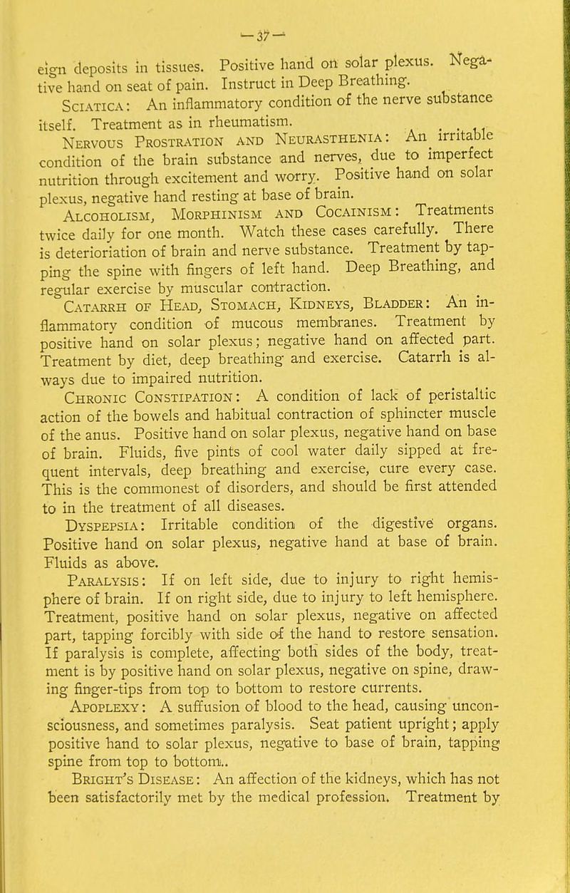 ^37 — eign deposits in tissues. Positive hand on solar plexus. Nega- tive hand on seat of pain. Instruct in Deep Breathing. Sciatica : An inflammatory condition of the nerve substance itself. Treatment as in rheumatism. , , Nervous Prostration and Neurasthenia: An ^ irritable condition of the brain substance and nerves, due to imperfect nutrition through excitement and worry. Positive hand on solar plexus, negative hand resting at base of brain. Alcoholism, Morphinism and Cocainism: Treatments twice daily for one month. Watch these cases carefully. There is deterioriation of brain and nerve substance. Treatment by tap- ping the spine with fingers of left hand. Deep Breathing, and regular exercise by muscular contraction. Catarrh of Head, Stomach, Kidneys, Bladder: An in- flammatory condition of mucous membranes. Treatment by positive hand on solar plexus; negative hand on affected part. Treatment by diet, deep breathing and exercise. Catarrh is al- ways due to impaired nutrition. Chronic Constipation: A condition of lack of peristaltic action of the bowels and habitual contraction of sphincter muscle of the anus. Positive hand on solar plexus, negative hand on base of brain. Fluids, five pints of cool water daily sipped at fre- quent intervals, deep breathing and exercise, cure every case. This is the commonest of disorders, and should be first attended to in the treatment of all diseases. Dyspepsia: Irritable condition of the digestive' organs. Positive hand on solar plexus, negative hand at base of brain. Fluids as above. Paralysis: If on left side, due to injury to right hemis- phere of brain. If on right side, due to injury to left hemisphere. Treatment, positive hand on solar plexus, negative on affected part, tapping forcibly with side of the hand to restore sensation. If paralysis is complete, affecting both sides of the body, treat- ment is by positive hand on solar plexus, negative on spine, draw- ing finger-tips from top to bottom to restore currents. Apoplexy : A suffusion of blood to the head, causing uncon- sciousness, and sometimes paralysis. Seat patient upright; apply positive hand to solar plexus, negative to base of brain, tapping spine from top to bottom... Bright's Disease : An affection of the kidneys, which has not been satisfactorily met by the medical profession. Treatment by