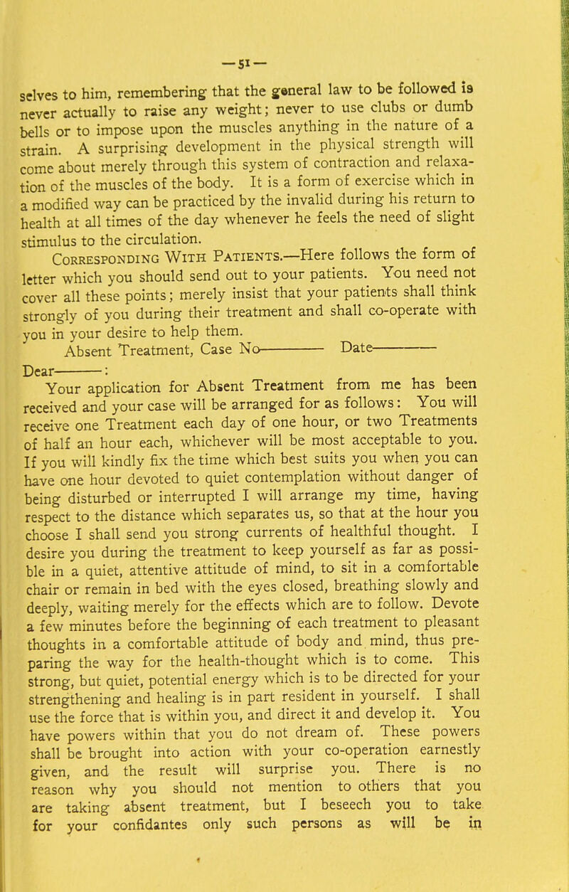 selves to him, remembering that the general law to be followed is- never actually to raise any weight; never to use clubs or dumb bells or to impose upon the muscles anything in the nature of a strain. A surprising development in the physical strength will come about merely through this system of contraction and relaxa- tion of the muscles of the body. It is a form of exercise which in a modified way can be practiced by the invalid during his return to health at all times of the day whenever he feels the need of slight stimulus to the circulation. Corresponding With Patients—Here follows the form of letter which you should send out to your patients. You need not cover all these points; merely insist that your patients shall think strongly of you during their treatment and shall co-operate with you in your desire to help them. Absent Treatment, Case No Date Dear : Your application for Absent Treatment from me has been received and your case will be arranged for as follows: You will receive one Treatment each day of one hour, or two Treatments of half an hour each, whichever will be most acceptable to you. If you will kindly fix the time which best suits you when you can have one hour devoted to quiet contemplation without danger of being disturbed or interrupted I will arrange my time, having respect to the distance which separates us, so that at the hour you choose I shall send you strong currents of healthful thought. I desire you during the treatment to keep yourself as far as possi- ble in a quiet, attentive attitude of mind, to sit in a comfortable chair or remain in bed with the eyes closed, breathing slowly and deeply, waiting merely for the effects which are to follow. Devote a few minutes before the beginning of each treatment to pleasant thoughts in a comfortable attitude of body and mind, thus pre- paring the way for the health-thought which is to come. This strong, but quiet, potential energy which is to be directed for your strengthening and healing is in part resident in yourself.^ I shall use the force that is within you, and direct it and develop it. You have powers within that you do not dream of. These powers shall be brought into action with your co-operation earnestly given, and the result will surprise you. There is no reason why you should not mention to others that you are taking absent treatment, but I beseech you to take for your confidantes only such persons as will be in