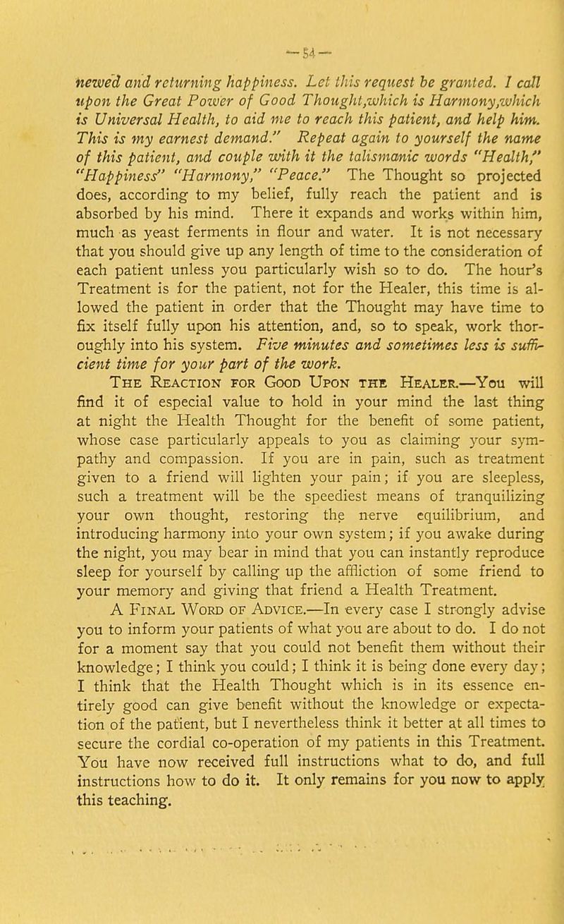 newed and returning happiness. Let this request be granted. I call upon the Great Povoer of Good Thought,which is Harmony,which is Universal Health, to aid me to reach this patient, and help him. This is my earnest demand. Repeat again to yourself the name of this patient, and couple with it the talismanic words Health Happiness Harmony, Peace. The Thought so projected does, according to my belief, fully reach the patient and is absorbed by his mind. There it expands and works within him, much as yeast ferments in flour and water. It is not necessary that you should give up any length of time to the consideration of each patient unless you particularly wish so to do. The hour's Treatment is for the patient, not for the Healer, this time is al- lowed the patient in order that the Thought may have time to fix itself fully upon his attention, and, so to speak, work thor- oughly into his system. Five minutes and sometimes less is suffi- cient time for your part of the work. The Reaction for Good Upon the Healer.—You will find it of especial value to hold in your mind the last thing at night the Health Thought for the benefit of some patient, whose case particularly appeals to you as claiming your sym- pathy and compassion. If you are in pain, such as treatment given to a friend will lighten your pain; if you are sleepless, such a treatment will be the speediest means of tranquilizing your own thought, restoring the nerve equilibrium, and introducing harmony into your own system; if you awake during the night, you may bear in mind that you can instantly reproduce sleep for yourself by calling up the affliction of some friend to your memory and giving that friend a Health Treatment. A Final Word of Advice.—In every case I strongly advise you to inform your patients of what you are about to do. I do not for a moment say that you could not benefit them without their knowledge; I think you could; I think it is being done every day; I think that the Health Thought which is in its essence en- tirely good can give benefit without the knowledge or expecta- tion of the patient, but I nevertheless think it better at all times to secure the cordial co-operation of my patients in this Treatment. You have now received full instructions what to do, and full instructions how to do it. It only remains for you now to apply this teaching.