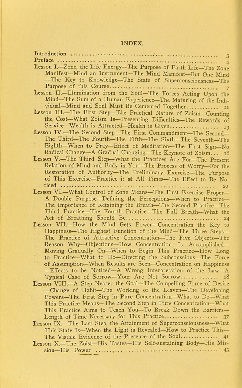 INDEX. Introduction ^ Preface 4 Lesson I.—Zone, the Life Energy—The Purpose of Earth Life—The Zone Manifest—Mind an Instrument—The Mind Manifest—But One Mind —The Key to Knowledge—The State of Superconsciousness—The Purpose of this Course y Lesson II.—Illumination from the Soul—The Forces Acting Upon the Mind—The Sum of a Human Experience—The Maturing of the Indi- vidual—Mind and Soul Must Be Cemented Together 11 Lesson III—The First Step—The Practical Nature of Zoism—Counting . the Cost—What Zoism Is—Presenting Difficulties—The Rewards of Service—Wealth is Attracted—Health is Given 13 Lesson IV.—The Second Step—The First Commandment—The Second— The Third—The Fourth—The Fifth—The Sixth—The Seventh—The Eighth—When to Pray—Effect of Meditation—The First Sign—No Radical Change—A Gradual Changing—The Keynote of Zoism... 16 Lesson V.—The Third Step—What the Practices Are For—The Present Relation of Mind and Body in You—The Process of Worry—For the Restoration of Authority—The Preliminary Exercise—The Purpose of This Exercise—Practice it at All Times—The Effect to Be No- ticed ; 20 Lesson VI.—What Control of Zone Means—The First Exercise Proper— A Double Purpose—Defining the Perceptions—When to Practice— The Importance of Retaining the Breath—The Second Practice—The Third Practice—The Fourth Practice—The Full Breath—What the Act of Breathing Should Be 24 Lesson VII.—How the Mind Gets Power—Concentration the Key to Happiness—The Highest Function of the Mind—The Three Steps— The Practice of Attractive Concentration—The Five Objects—The Reason Why—Objections—How Concentration Is Accomplished— Moving Gradually On—When to Begin This Practice—How Long to Practice—What to Do—Directing the Subconscious—The Force of Assumption—When Results are Seen—Concentration on Happiness —Effects to be Noticed—A Wrong Interpretation of the Law—A Typical Case of Sorrow—Your Are Not Sorrow 28 Lesson VIII.—A Step Nearer the Goal—The Compelling Force of Desire —Change of Habit—The Working of the Leaven—The Developing Powers—The First Step in Pure Concentration—What to Do—What This Practice Means—The Second Step in Pure Concentration—What This Practice Aims to Teach You—To Break Down the Barriers— Length of Time Necessary for This Practice 37 Lesson IX.—The Last Step, the Attainment of Superconsciousness—What This State Is—When the Light is Revealed—How to Practice This— The Visible Evidence of the Presence of the Soul 41 Lesson X.—The Zoist—His Tastes—His Self-sustaining Body—His Mis- sion—His Power » 43