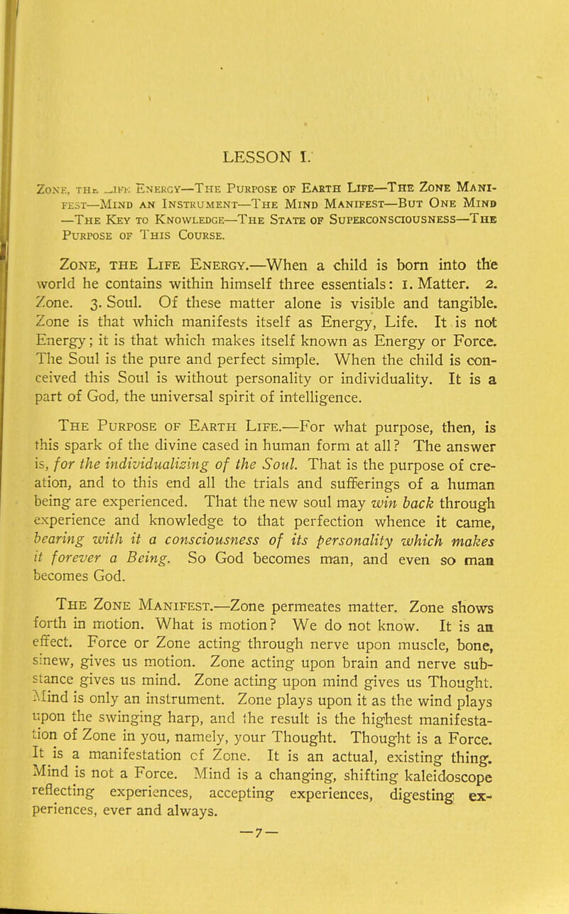 Zonk, th& _jkk Energy—The Purpose of Earth Life—The Zone Mani- fest—Mind an Instrument—The Mind Manifest—But One Mind —The Key to Knowledge—The State of Superconsciousness—The Purpose of This Course. Zone, the Life Energy.—When a child is born into the world he contains within himself three essentials: I. Matter. 2. Zone. 3. Soul. Of these matter alone i9 visible and tangible. Zone is that which manifests itself as Energy, Life. It is not Energy; it is that which makes itself known as Energy or Force. The Soul is the pure and perfect simple. When the child is con- ceived this Soul is without personality or individuality. It is a part of God, the universal spirit of intelligence. The Purpose of Earth Life.—For what purpose, then, is this spark of the divine cased in human form at all ? The answer is, for the individualising of the Soul. That is the purpose of cre- ation, and to this end all the trials and sufferings of a human being are experienced. That the new soul may win back through experience and knowledge to that perfection whence it came, bearing with it a consciousness of its personality which makes it forever a Being. So God becomes man, and even so man becomes God. The Zone Manifest.—Zone permeates matter. Zone shows forth in motion. What is motion ? We do not know. It is an effect. Force or Zone acting through nerve upon muscle, bone, sinew, gives us motion. Zone acting upon brain and nerve sub- stance gives us mind. Zone acting upon mind gives us Thought. Mind is only an instrument. Zone plays upon it as the wind plays upon the swinging harp, and the result is the highest manifesta- tion of Zone in you, namely, your Thought. Thought is a Force. It is a manifestation cf Zone. It is an actual, existing thing. Mind is not a Force. Mind is a changing, shifting kaleidoscope reflecting experiences, accepting experiences, digesting ex- periences, ever and always.
