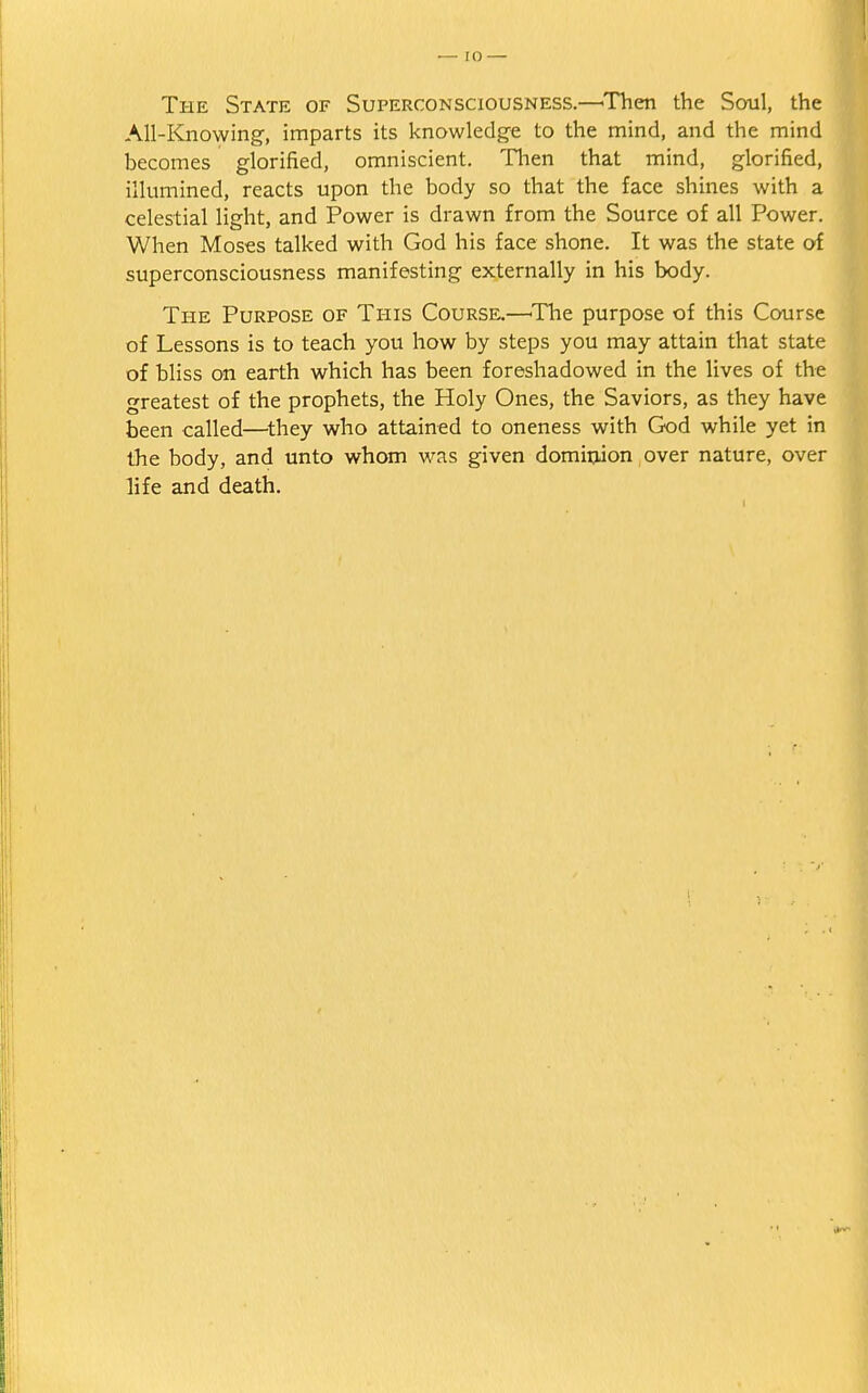 The State of Superconsciousness.—'Then the Soul, the All-Knowing, imparts its knowledge to the mind, and the mind becomes glorified, omniscient. Then that mind, glorified, illumined, reacts upon the body so that the face shines with a celestial light, and Power is drawn from the Source of all Power. When Moses talked with God his face shone. It was the state of superconsciousness manifesting externally in his body. The Purpose of This Course.—'The purpose of this Course of Lessons is to teach you how by steps you may attain that state of bliss on earth which has been foreshadowed in the lives of the greatest of the prophets, the Holy Ones, the Saviors, as they have been called—they who attained to oneness with God while yet in the body, and unto whom was given dominion over nature, over life and death.