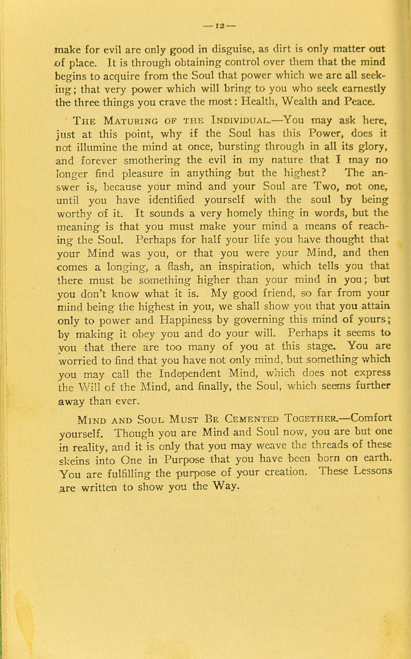 make for evil are only good in disguise, as dirt is only matter out of place. It is through obtaining control over them that the mind begins to acquire from the Soul that power which we are all seek- ing ; that very power which will bring to you who seek earnestly the three things you crave the most: Health, Wealth and Peace. The Maturing of the Individual.—You may ask here, just at this point, why if the Soul has this Power, does it not illumine the mind at once, bursting through in all its glory, and forever smothering the evil in my nature that I may no longer find pleasure in anything but the highest? The an- swer is, because your mind and your Soul are Two, not one, until you have identified yourself with the soul by being worthy of it. It sounds a very homely thing in words, but the meaning is that you must make your mind a means of reach- ing the Soul. Perhaps for half your life you have thought that your Mind was you, or that you were your Mind, and then comes a longing, a flash, an inspiration, which tells you that there must be something higher than your mind in you; but you don't know what it is. My good friend, so far from your mind being the highest in you, we shall show you that you attain only to power and Happiness by governing this mind of yours; by making it obey you and do your will. Perhaps it seems to vou that there are too many of you at this stage. You are worried to find that you have not only mind, but something which you may call the Independent Mind, which does not express the Will of the Mind, and finally, the Soul, which seems further away than ever. Mind and Soul Must Be Cemented Together.—Comfort yourself. Though you are Mind and Soul now, you are but one in reality, and it is only that you may weave the threads of these skeins into One in Purpose that you have been born on earth. You are fulfilling the purpose of your creation. These Lessons .are written to show you the Way.