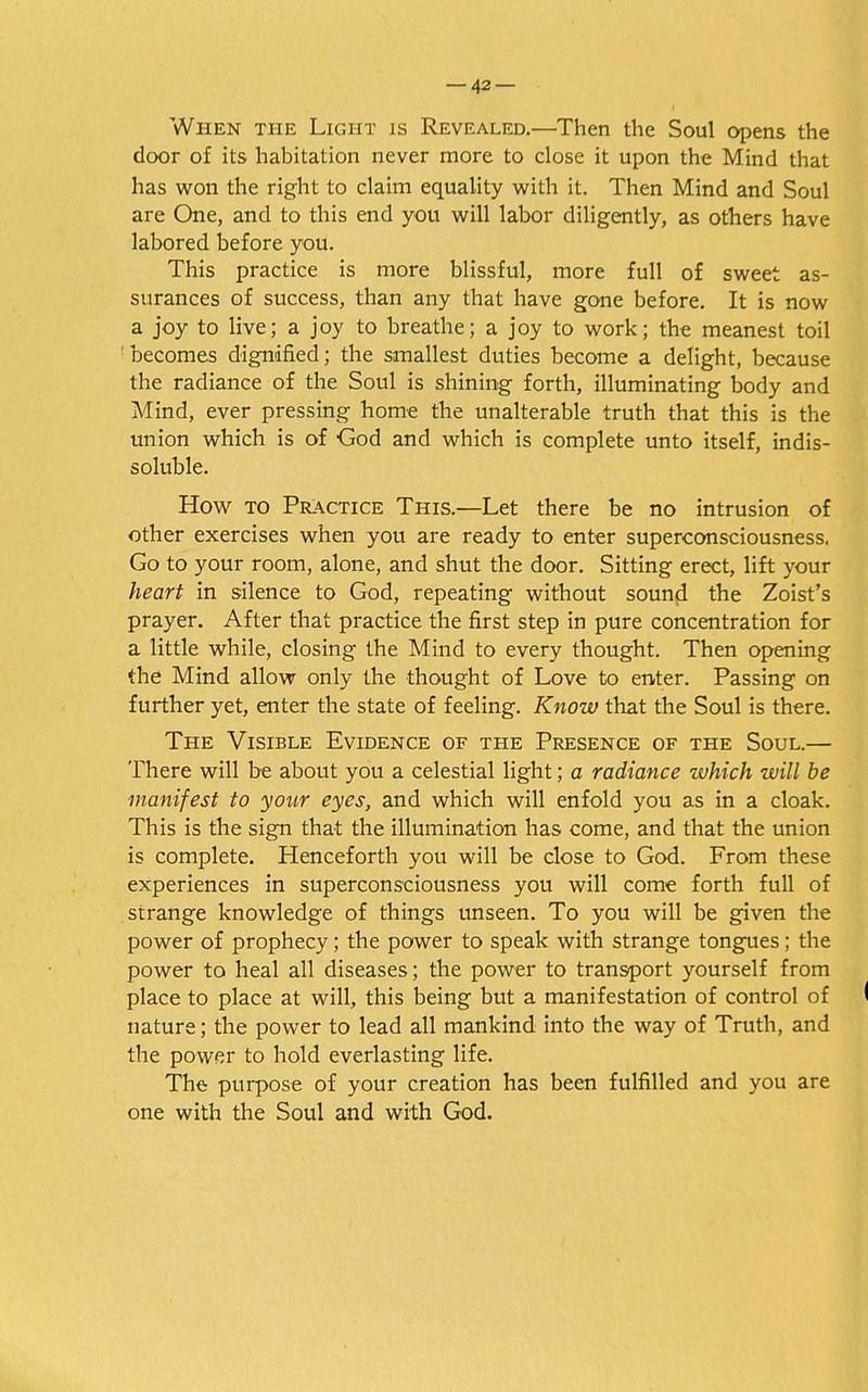 When the Light is Revealed.—Then the Soul opens the door of its habitation never more to close it upon the Mind that has won the right to claim equality with it. Then Mind and Soul are One, and to this end you will labor diligently, as others have labored before you. This practice is more blissful, more full of sweet as- surances of success, than any that have gone before. It is now a joy to live; a joy to breathe; a joy to work; the meanest toil ' becomes dignified; the smallest duties become a delight, because the radiance of the Soul is shining forth, illuminating body and Mind, ever pressing home the unalterable truth that this is the union which is of God and which is complete unto itself, indis- soluble. How to Practice This.—Let there be no intrusion of other exercises when you are ready to enter superconsciousness. Go to your room, alone, and shut the door. Sitting erect, lift your heart in silence to God, repeating without sound the Zoist's prayer. After that practice the first step in pure concentration for a little while, closing the Mind to every thought. Then opening the Mind allow only the thought of Love to enter. Passing on further yet, enter the state of feeling. Know that the Soul is there. The Visible Evidence of the Presence of the Soul.— There will be about you a celestial light; a radiance which will be manifest to your eyes, and which will enfold you as in a cloak. This is the sign that the illumination has come, and that the union is complete. Henceforth you will be close to God. From these experiences in superconsciousness you will come forth full of strange knowledge of things unseen. To you will be given the power of prophecy; the power to speak with strange tongues; the power to heal all diseases; the power to transport yourself from place to place at will, this being but a manifestation of control of nature; the power to lead all mankind into the way of Truth, and the power to hold everlasting life. The purpose of your creation has been fulfilled and you are one with the Soul and with God.