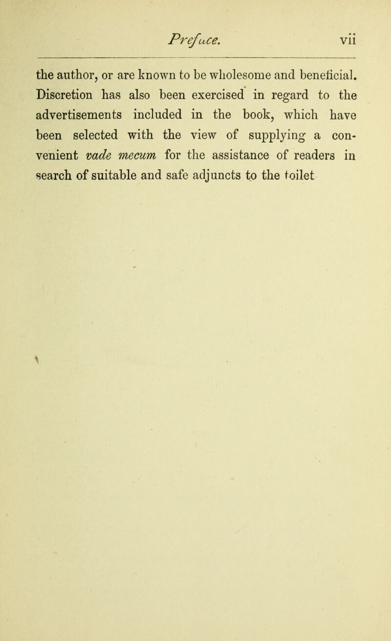 the author, or are known to be wholesome and beneficial. Discretion has also been exercised in regard to the advertisements included in the book, which have been selected with the view of supplying a con- venient wde mecum for the assistance of readers in search of suitable and safe adjuncts to the toilet