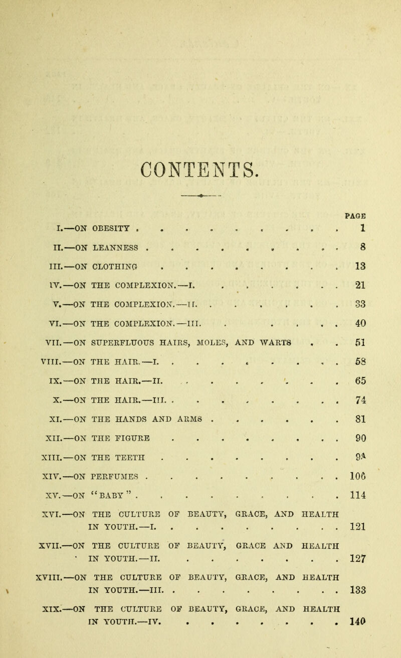 CONTENTS. PAGE I.—ON OBESITY 1 II.—ON LEANNESS 8 III. —ON CLOTHING 13 IV. —ON THE COMPLEXION. —I. 21 V.-—ON THE COMPLEXION.—11 33 VI.—ON THE COMPLEXION.—III. . .... 40 VII.—ON SUPERFLUOUS HAIRS, MOLES, AND WARTS . . 51 VIII.—ON THE HAIR,—1 58 IX.—ON THE HAIR.—II. . . 65 X.—ON THE HAIR.—III 74 XI.—ON THE HANDS AND ARMS ...... 81 XII.—ON THE FIGURE 90 XIII. —ON THE TEETH 9* XIV. —ON PERFUMES 106 XV.—ON BABY 114 XVI.—ON THE CULTURE OF BEAUTY, GRACE, AND HEALTH IN YOUTH.—1 121 XVII.—ON THE CULTURE OF BEAUTY, GRACE AND HEALTH * IN YOUTH.—II. 127 XVIII.—ON THE CULTURE OF BEAUTY, GRACE, AND HEALTH \ IN YOUTH.—III 133 XIX.—ON THE CULTURE OF BEAUTY, GRACE, AND HEALTH IN YOUTH.—IV . .140