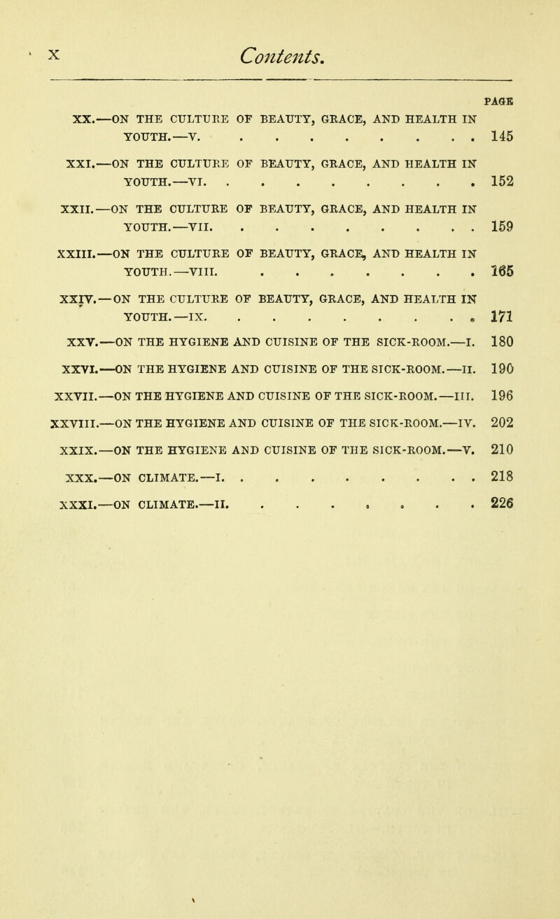 PAGE XX.—ON THE CULTURE OF BEAUTY, GRACE, AND HEALTH IN YOUTH.—V. 145 XXI.—ON THE CULTURE OF BEAUTY, GRACE, AND HEALTH IN YOUTH.—YI 152 XXII. —ON THE CULTURE OF BEAUTY, GRACE, AND HEALTH IN YOUTH.—YII 159 XXIII. —ON THE CULTURE OF BEAUTY, GRACE, AND HEALTH IN YOUTH.—VIII. ....... 165 XXIV. — ON THE CULTURE OF BEAUTY, GRACE, AND HEALTH IN YOUTH. —IX , 171 XXV.—ON THE HYGIENE AND CUISINE OF THE SICK-ROOM.—I. 180 XXVI.—ON THE HYGIENE AND CUISINE OF THE SICK-ROOM.—II. 190 XXVII.—ON THE HYGIENE AND CUISINE OF THE SICK-ROOM.—III. 196 XXVIII.—ON THE HYGIENE AND CUISINE OF THE SICK-ROOM.—IV. 202 XXIX.—ON THE HYGIENE AND CUISINE OF THE SICK-ROOM.—V. 210 XXX.—ON CLIMATE.—I 218 XXXI.—ON CLIMATE.—II. ....... 226