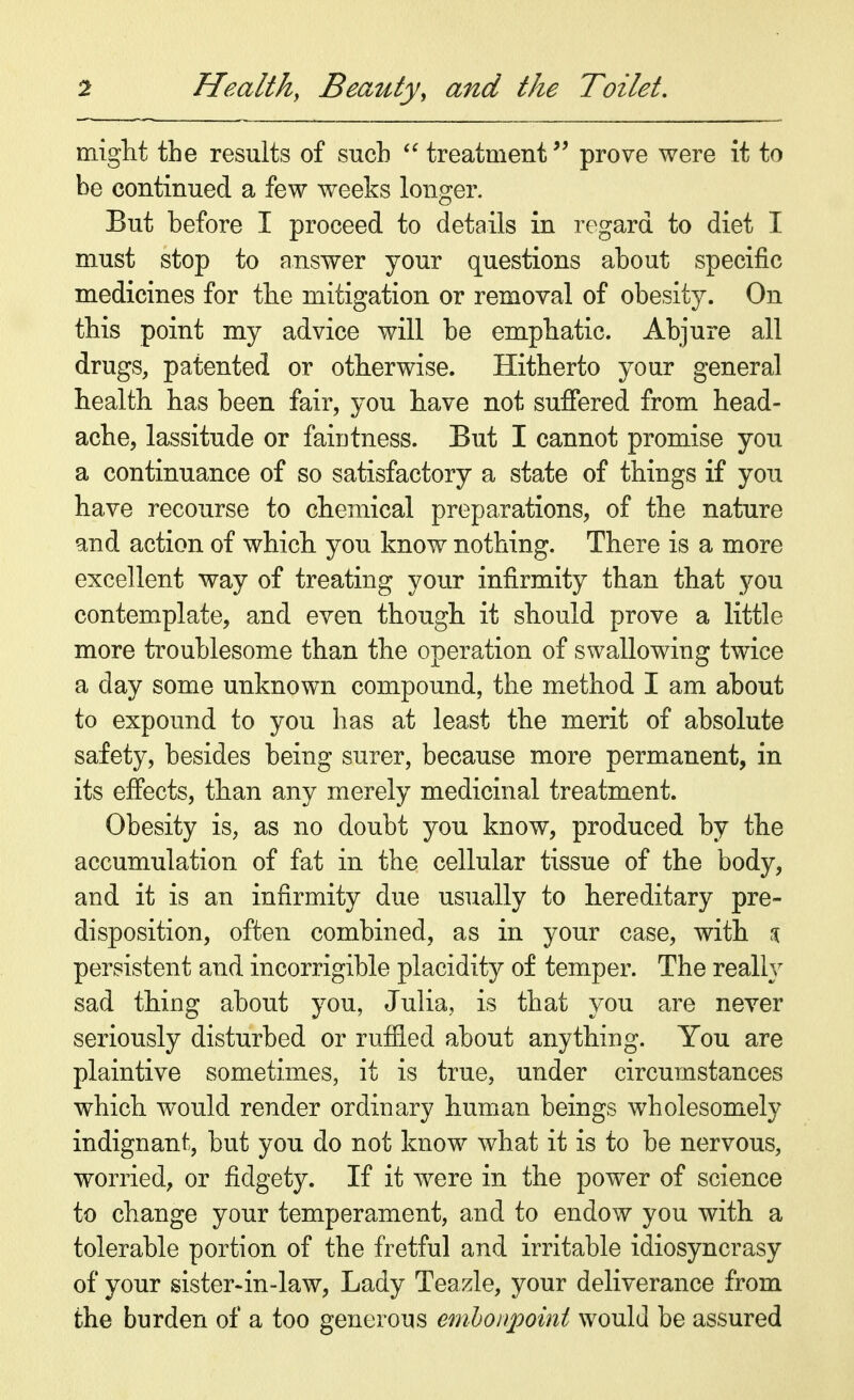 might the results of such  treatment prove were it to be continued a few weeks longer. But before I proceed to details in regard to diet I must stop to answer your questions about specific medicines for the mitigation or removal of obesity. On this point my advice will be emphatic. Abjure all drugs, patented or otherwise. Hitherto your general health has been fair, you have not suffered from head- ache, lassitude or faintness. But I cannot promise you a continuance of so satisfactory a state of things if you have recourse to chemical preparations, of the nature and action of which you know nothing. There is a more excellent way of treating your infirmity than that you contemplate, and even though it should prove a little more troublesome than the operation of swallowing twice a day some unknown compound, the method I am about to expound to you has at least the merit of absolute safety, besides being surer, because more permanent, in its effects, than any merely medicinal treatment. Obesity is, as no doubt you know, produced by the accumulation of fat in the cellular tissue of the body, and it is an infirmity due usually to hereditary pre- disposition, often combined, as in your case, with $ persistent and incorrigible placidity of temper. The really sad thing about you, Julia, is that you are never seriously disturbed or ruffled about anything. You are plaintive sometimes, it is true, under circumstances which would render ordinary human beings wholesomely indignant, but you do not know what it is to be nervous, worried, or fidgety. If it were in the power of science to change your temperament, and to endow you with a tolerable portion of the fretful and irritable idiosyncrasy of your sister-in-law, Lady Teazle, your deliverance from the burden of a too generous embonpoint would be assured