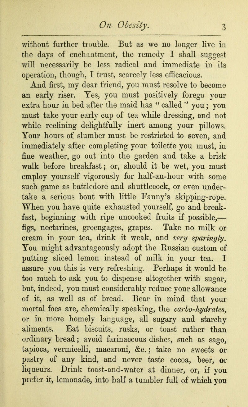 without further trouble. But as we no longer live in the days of enchantment, the remedy I shall suggest will necessarily be less radical and immediate in its operation, though, I trust, scarcely less efficacious. And first, my dear friend, you must resolve to become an early riser. Yes, you must positively forego your extra hour in bed after the maid has  called  you; you must take your early cup of tea while dressing, and not while reclining delightfully inert among your pillows. Your hours of slumber must be restricted to seven, and immediately after completing your toilette you must, in fine weather, go out into the garden and take a brisk walk before breakfast; or, should it be wet, you must employ yourself vigorously for half-an-hour with some such game as battledore and shuttlecock, or even under- take a serious bout with little Fanny's skipping-rope. When you have quite exhausted yourself, go and break- fast, beginning with ripe uncooked fruits if possible,— figs, nectarines, greengages, grapes. Take no milk or cream in your tea, drink it weak, and very sparingly. You might advantageously adopt the Russian custom of putting sliced lemon instead of milk in your tea. I assure you this is very refreshing. Perhaps it would be too much to ask you to dispense altogether with sugar, but, indeed, you must considerably reduce your allowance of it, as well as of bread. Bear in mind that your mortal foes are, chemically speaking, the carbo-hydrates, or in more homely language, all sugary and starchy aliments. Eat biscuits, rusks, or toast rather than ordinary bread; avoid farinaceous dishes, such as sago, tapioca, vermicelli, macaroni, &c.; take no sweets or pastry of any kind, and never taste cocoa, beer, or liqueurs. Drink toast-and-water at dinner, or, if you prefer it, lemonade, into half a tumbler full of which you