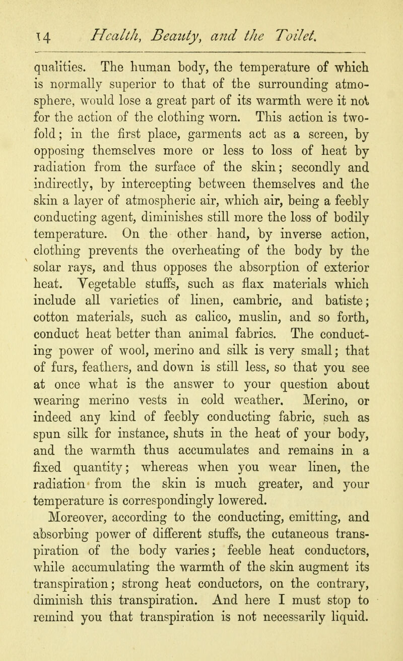 qualities. The human body, the temperature of which is normally superior to that of the surrounding atmo- sphere, would lose a great part of its warmth were it no\> for the action of the clothing worn. This action is two- fold ; in the first place, garments act as a screen, by opposing themselves more or less to loss of heat by radiation from the surface of the skin; secondly and indirectly, by intercepting between themselves and the skin a layer of atmospheric air, which air, being a feebly conducting agent, diminishes still more the loss of bodily temperature. On the other hand, by inverse action, clothing prevents the overheating of the body by the solar rays, and thus opposes the absorption of exterior heat. Vegetable stuffs, such as flax materials which include all varieties of linen, cambric, and batiste; cotton materials, such as calico, muslin, and so forth, conduct heat better than animal fabrics. The conduct- ing power of wool, merino and silk is very small; that of furs, feathers, and down is still less, so that you see at once what is the answer to your question about wearing merino vests in cold weather. Merino, or indeed any kind of feebly conducting fabric, such as spun silk for instance, shuts in the heat of your body, and the warmth thus accumulates and remains in a fixed quantity; whereas when you wear linen, the radiation from the skin is much greater, and your temperature is correspondingly lowered. Moreover, according to the conducting, emitting, and absorbing power of different stuffs, the cutaneous trans- piration of the body varies; feeble heat conductors, while accumulating the warmth of the skin augment its transpiration; strong heat conductors, on the contrary, diminish this transpiration. And here I must stop to remind you that transpiration is not necessarily liquid.