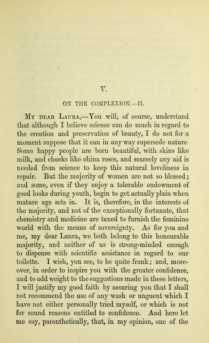 ON THE COMPLEXION. —II. My dear Laura,—You will, of course, understand that although I believe science can do much in regard to the creation and preservation of beauty, I do not for a moment suppose that it can in anyway supersede nature Some happy people are born beautiful, with skins like milk, and cheeks like china roses, and scarcely any aid is needed from science to keep this natural loveliness in repair. But the majority of women are not so blessed; and some, even if they enjoy a tolerable endowment of good looks during youth, begin to get actually plain when mature age sets in. It is, therefore, in the interests of the majority, and not of the exceptionally fortunate, that chemistry and medicine are taxed to furnish the feminine world with the means of sovereignty. As for you and me, my dear Laura, we both belong to this honourable majority, and neither of us is strong-minded enough to dispense with scientific assistance in regard to our toilette. I wish, you see, to be quite frank; and, more- over, in order to inspire you with the greater confidence, and to add weight to the suggestions made in these letters, I will justify my good faith by assuring you that I shall not recommend the use of any wash or unguent which I have not either personally tried myself, or which is not for sound reasons entitled to confidence. And here let me say, parenthetically, that, in my opinion, one of the