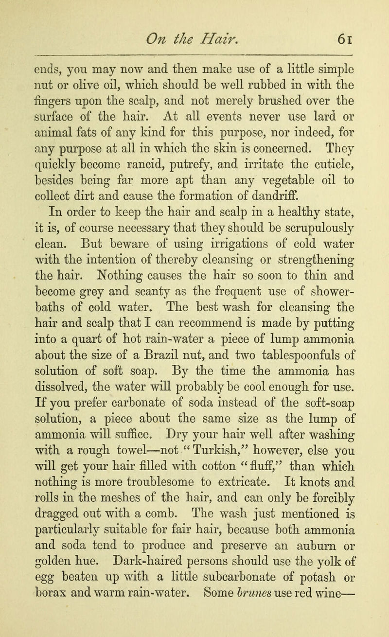 ends, you may now and then make use of a little simple nut or olive oil, which should be well rubbed in with the fingers upon the scalp, and not merely brushed over the surface of the hair. At all events never use lard or animal fats of any kind for this purpose, nor indeed, for any purpose at all in which the skin is concerned. They quickly become rancid, putrefy, and irritate the cuticle, besides being far more apt than any vegetable oil to collect dirt and cause the formation of dandriff. In order to keep the hair and scalp in a healthy state, it is, of course necessary that they should be scrupulously clean. But beware of using irrigations of cold water with the intention of thereby cleansing or strengthening the hair. Nothing causes the hair so soon to thin and become grey and scanty as the frequent use of shower- baths of cold water. The best wash for cleansing the hair and scalp that I can recommend is made by putting into a quart of hot rain-water a piece of lump ammonia about the size of a Brazil nut, and two tablespoonfuls of solution of soft soap. By the time the ammonia has dissolved, the water will probably be cool enough for use. If you prefer carbonate of soda instead of the soft-soap solution, a piece about the same size as the lump of ammonia will suffice. Dry your hair well after washing with a rough towel—not Turkish, however, else you will get your hair filled with cotton  fluff, than which nothing is more troublesome to extricate. It knots and rolls in the meshes of the hair, and can only be forcibly dragged out with a comb. The wash just mentioned is particularly suitable for fair hair, because both ammonia and soda tend to produce and preserve an auburn or golden hue. Dark-haired persons should use the yolk of egg beaten up with a little subcarbonate of potash or borax and warm rain-water. Some brunes use red wine—