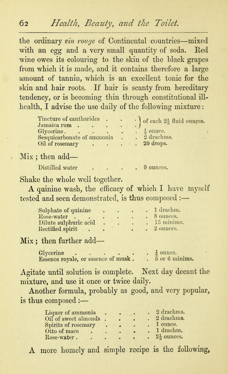 the ordinary vin rouge of Continental countries—mixed with an egg and a very small quantity of soda. Red wine owes its colouring to the skin of the black grapes from which it is made, and it contains therefore a large amount of tannin, which is an excellent tonic for the skin and hair roots. If hair is scanty from hereditary tendency, or is becoming thin through constitutional ill- health, I advise the use daily of the following mixture: Tincture of cantharides . Jamaica rurn . Glycerine.... Sesquicarbonate of ammonia Oil of rosemary Mix ; then add— Distilled water :} of each 2| fluid ounces. \ ounce. 2 drachms. 20 drops. 9 ounces. Shake the whole well together. A quinine wash, the efficacy of which I have myself tested and seen demonstrated, is thus composed :— Sulphate of quinine Rose-water Dilute sulphuric acid Kectified spirit Mix ; then further add— 1 drachm. 8 ounces. 15 minims. 2 ounces. Glycerine . Essence royale, or essence of musk . % ounce. 5 or 6 minims. Agitate until solution is complete. Next day decant the mixture, and use it once or twice daily. Another formula, probably as good, and very popular, is thus composed :— Liquor of ammonia Oil of sweet almonds . Spirits of rosemary Otto of mace Rose-water . A more homely and simp' 2 drachms. 2 drachms. 1 ounce. 1 drachm. 2h ounces. e recipe is the following,