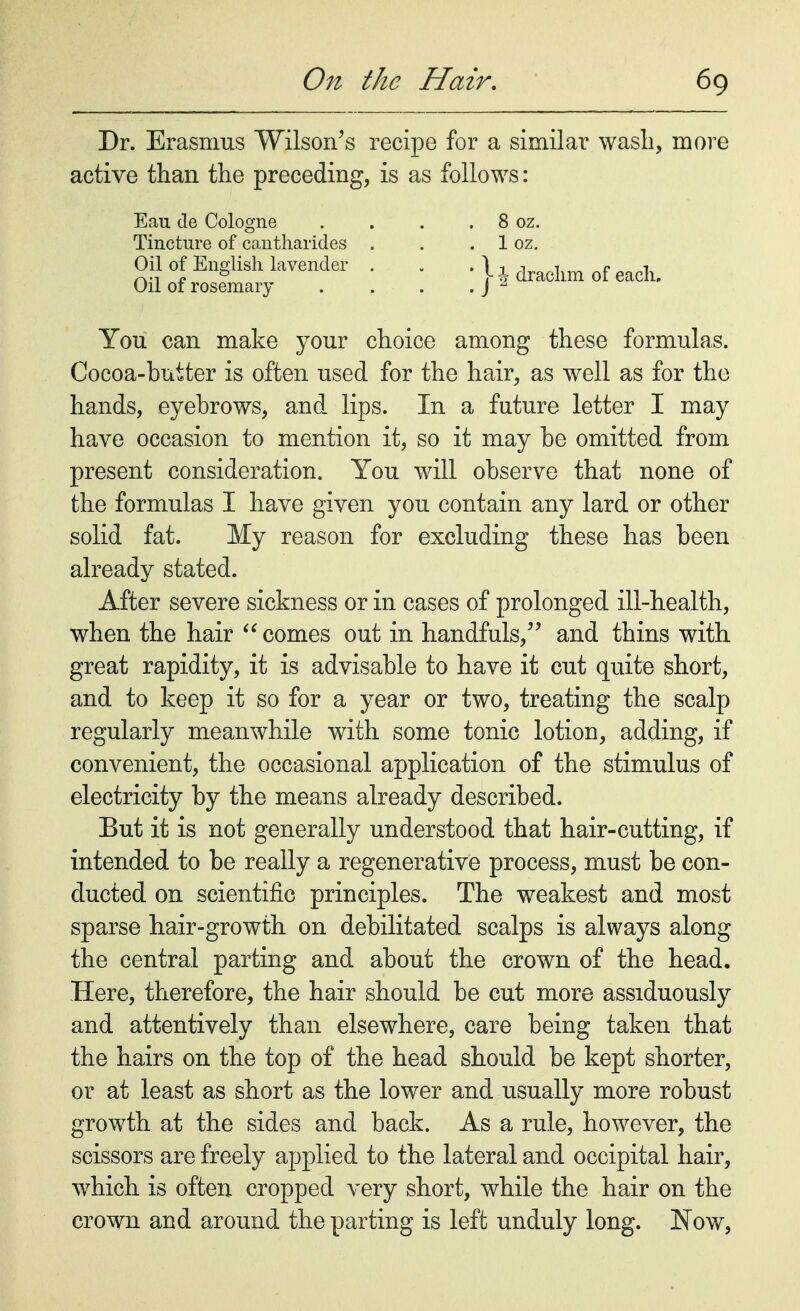 Dr. Erasmus Wilson's recipe for a similar wash, more active than the preceding, is as follows: Eau de Cologne . . . . 8 oz. Tincture of cantharides . . . 1 oz. Oil of English lavender . . . U draollm of each. Oil of rosemary . . . .J 2 You can make your choice among these formulas. Cocoa-butter is often used for the hair, as well as for the hands, eyebrows, and lips. In a future letter I may have occasion to mention it, so it may be omitted from present consideration. You will observe that none of the formulas I have given you contain any lard or other solid fat. My reason for excluding these has been already stated. After severe sickness or in cases of prolonged ill-health, when the hair  comes out in handfuls, and thins with great rapidity, it is advisable to have it cut quite short, and to keep it so for a year or two, treating the scalp regularly meanwhile with some tonic lotion, adding, if convenient, the occasional application of the stimulus of electricity by the means already described. But it is not generally understood that hair-cutting, if intended to be really a regenerative process, must be con- ducted on scientific principles. The weakest and most sparse hair-growth on debilitated scalps is always along the central parting and about the crown of the head. Here, therefore, the hair should be cut more assiduously and attentively than elsewhere, care being taken that the hairs on the top of the head should be kept shorter, or at least as short as the lower and usually more robust growth at the sides and back. As a rule, however, the scissors are freely applied to the lateral and occipital hair, which is often cropped very short, while the hair on the crown and around the parting is left unduly long. Now,