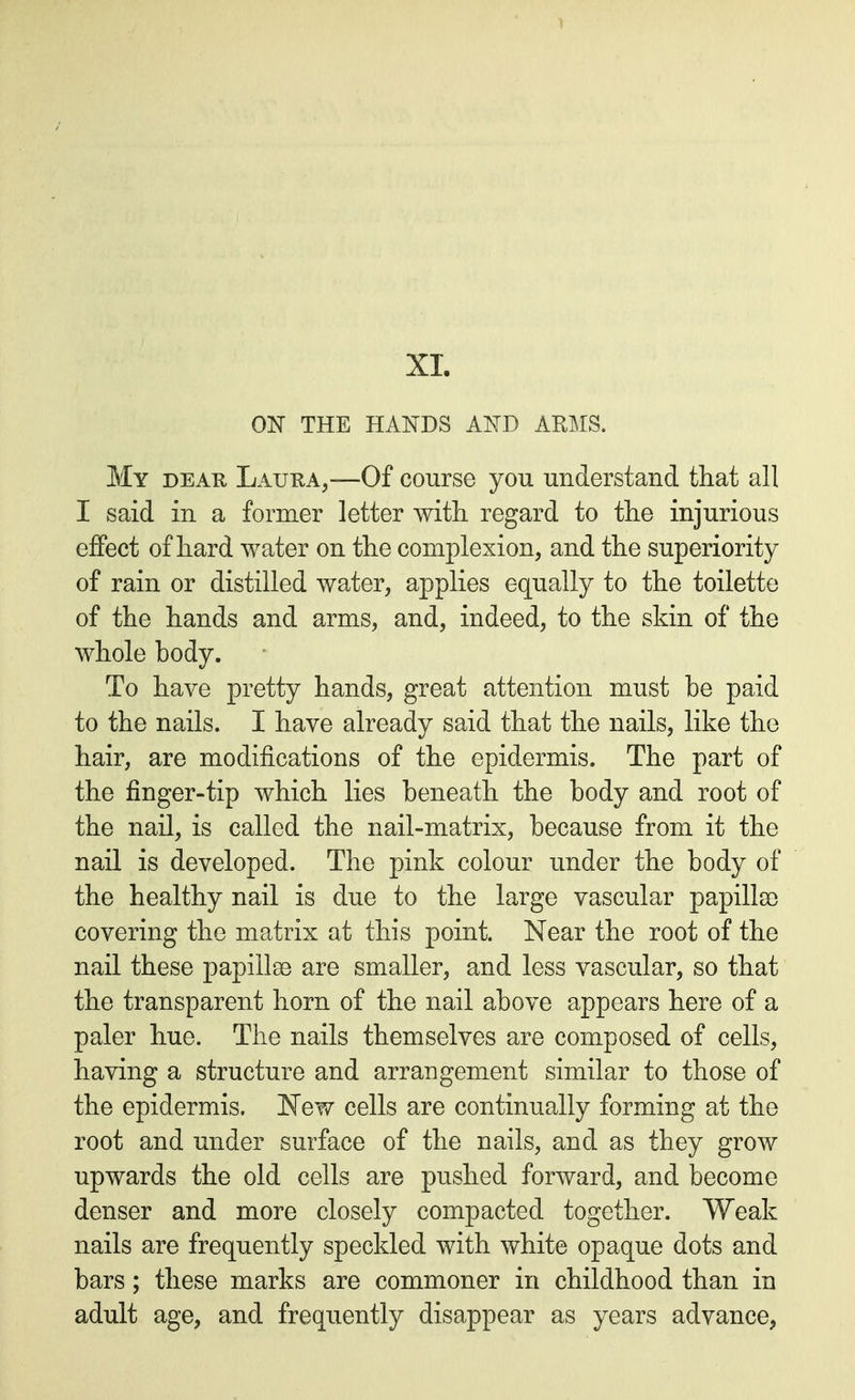 XL 01ST THE HANDS AND ARMS. My dear Laura,—Of course you understand that all I said in a former letter with regard to the injurious effect of hard water on the complexion, and the superiority of rain or distilled water, applies equally to the toilette of the hands and arms, and, indeed, to the skin of the whole body. To have pretty hands, great attention must be paid to the nails. I have already said that the nails, like the hair, are modifications of the epidermis. The part of the finger-tip which lies beneath the body and root of the nail, is called the nail-matrix, because from it the nail is developed. The pink colour under the body of the healthy nail is due to the large vascular papilla) covering the matrix at this point. Near the root of the nail these papillae are smaller, and less vascular, so that the transparent horn of the nail above appears here of a paler hue. The nails themselves are composed of cells, having a structure and arrangement similar to those of the epidermis. New cells are continually forming at the root and under surface of the nails, and as they grow upwards the old cells are pushed forward, and become denser and more closely compacted together. Weak nails are frequently speckled with white opaque dots and bars; these marks are commoner in childhood than in adult age, and frequently disappear as years advance,