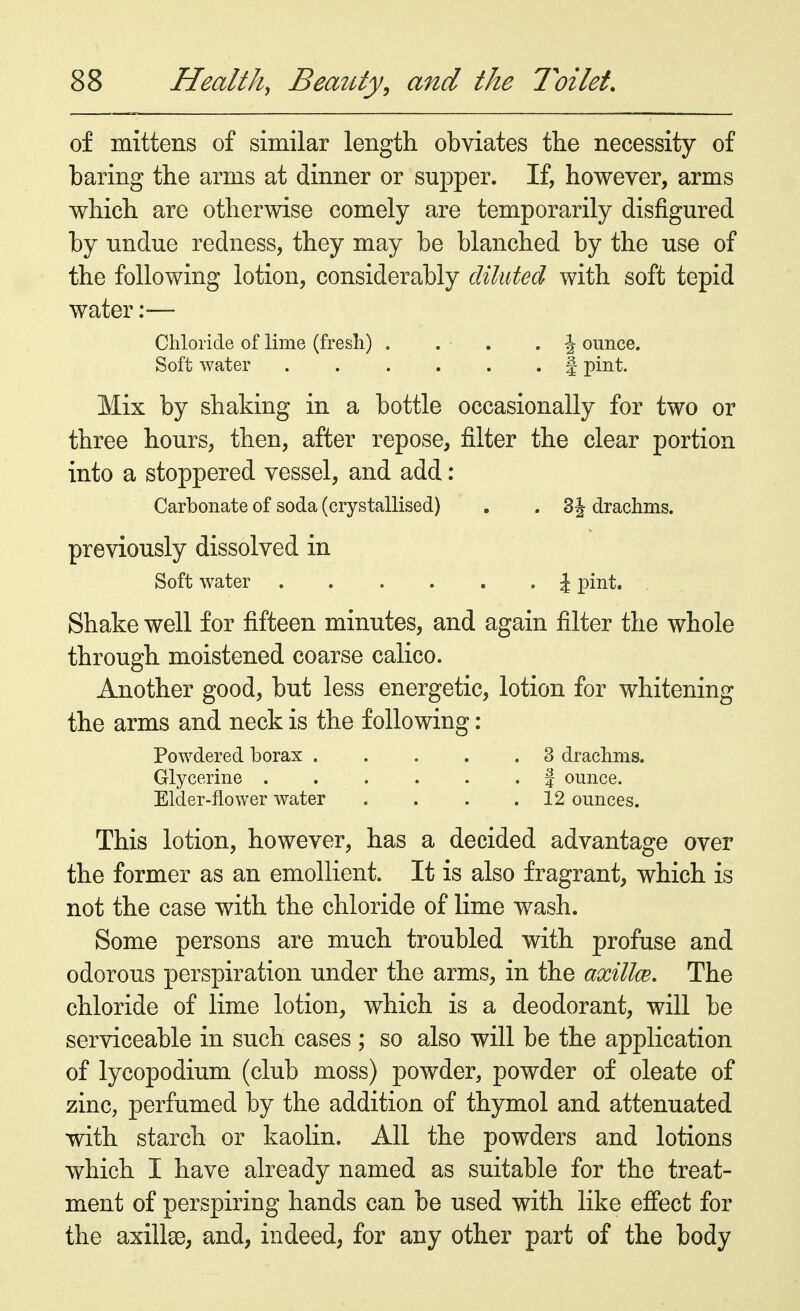 of mittens of similar length obviates the necessity of baring the arms at dinner or supper. If, however, arms which are otherwise comely are temporarily disfigured by undue redness, they may be blanched by the use of the following lotion, considerably diluted with soft tepid water:— Chloride of lime (fresh) . . . .J ounce. Soft water § pint. Mix by shaking in a bottle occasionally for two or three hours, then, after repose, filter the clear portion into a stoppered vessel, and add: Carbonate of soda (crystallised) . . 3 J drachms. previously dissolved in Soft water \ pint. Shake well for fifteen minutes, and again filter the whole through moistened coarse calico. Another good, but less energetic, lotion for whitening the arms and neck is the following: Powdered borax 3 drachms. Glycerine f ounce. Elder-flower water . . . .12 ounces. This lotion, however, has a decided advantage over the former as an emollient. It is also fragrant, which is not the case with the chloride of lime wash. Some persons are much troubled with profuse and odorous perspiration under the arms, in the axillce. The chloride of lime lotion, which is a deodorant, will be serviceable in such cases ; so also will be the application of lycopodium (club moss) powder, powder of oleate of zinc, perfumed by the addition of thymol and attenuated with starch or kaolin. All the powders and lotions which I have already named as suitable for the treat- ment of perspiring hands can be used with like effect for the axilla?, and, indeed, for any other part of the body