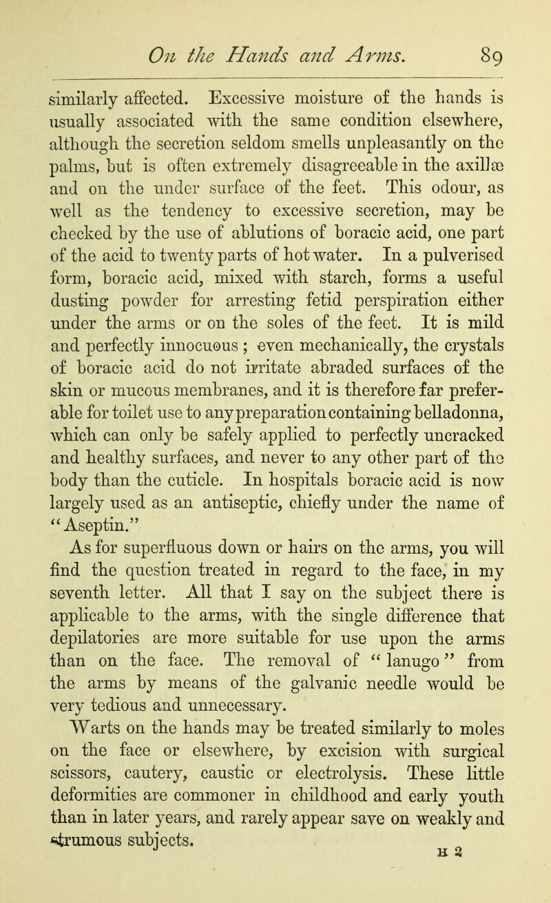 similarly affected. Excessive moisture of the hands is usually associated with the same condition elsewhere, although the secretion seldom smells unpleasantly on the palms, but is often extremely disagreeable in the axillae and on the under surface of the feet. This odour, as well as the tendency to excessive secretion, may be checked by the use of ablutions of boracic acid, one part of the acid to twenty parts of hot water. In a pulverised form, boracic acid, mixed with starch, forms a useful dusting powder for arresting fetid perspiration either under the arms or on the soles of the feet. It is mild and perfectly innocuous ; even mechanically, the crystals of boracic acid do not irritate abraded surfaces of the skin or mucous membranes, and it is therefore far prefer- able for toilet use to any preparation containing belladonna, which can only be safely applied to perfectly uncracked and healthy surfaces, and never to any other part of the body than the cuticle. In hospitals boracic acid is now largely used as an antiseptic, chiefly under the name of  Aseptic As for superfluous down or hairs on the arms, you will find the question treated in regard to the face, in my seventh letter. All that I say on the subject there is applicable to the arms, with the single difference that depilatories are more suitable for use upon the arms than on the face. The removal of  lanugo from the arms by means of the galvanic needle would be very tedious and unnecessary. Warts on the hands may be treated similarly to moles on the face or elsewhere, by excision with surgical scissors, cautery, caustic or electrolysis. These little deformities are commoner in childhood and early youth than in later years, and rarely appear save on weakly and strumous subjects.