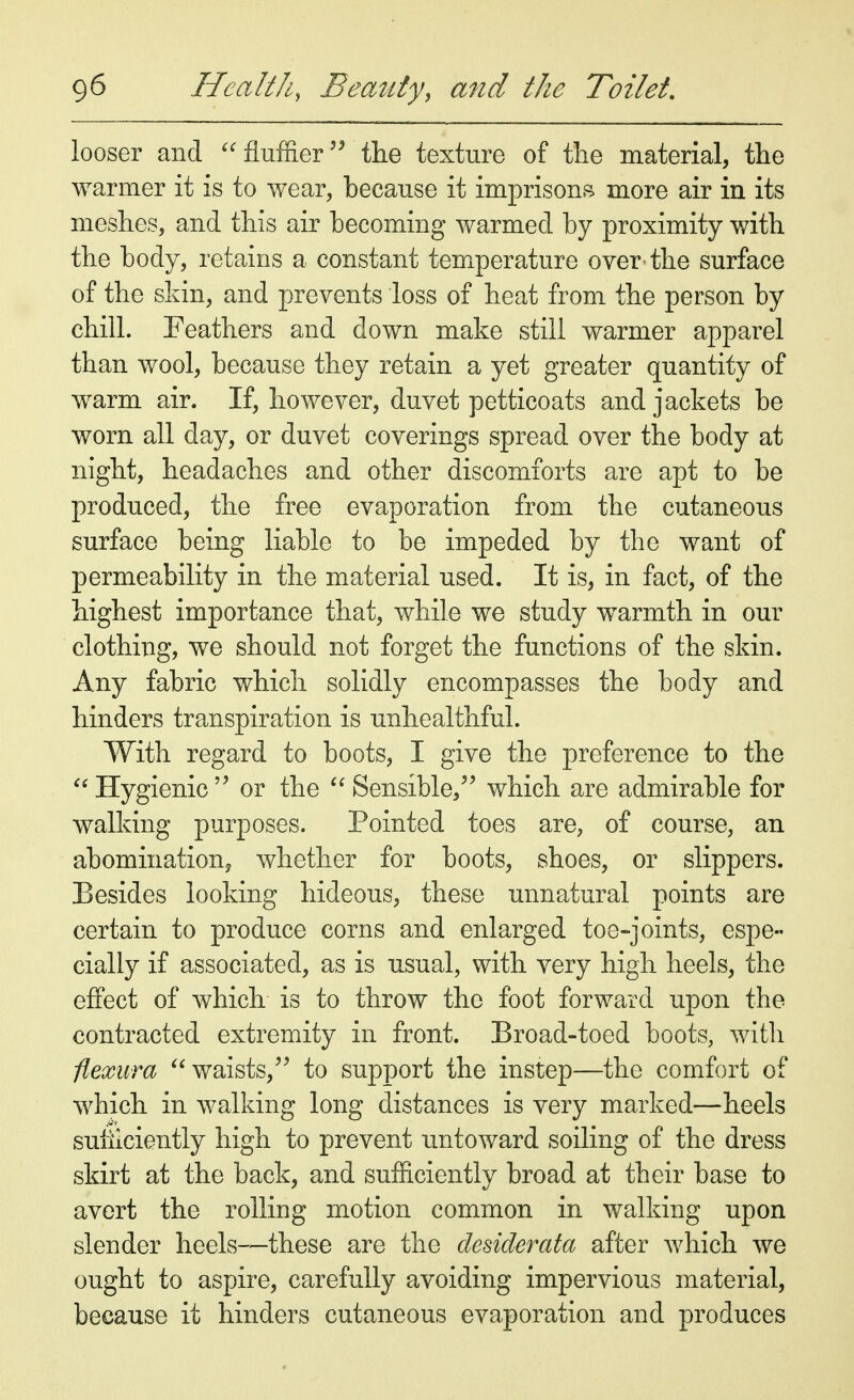 looser and  fluffier the texture of the material, the warmer it is to wear, because it imprisons more air in its meshes, and this air becoming warmed by proximity with the body, retains a constant temperature over-the surface of the skin, and prevents loss of heat from the person by chill. Feathers and down make still warmer apparel than wool, because they retain a yet greater quantity of warm air. If, however, duvet petticoats and jackets be worn all day, or duvet coverings spread over the body at night, headaches and other discomforts are apt to be produced, the free evaporation from the cutaneous surface being liable to be impeded by the want of permeability in the material used. It is, in fact, of the highest importance that, while we study warmth in our clothing, we should not forget the functions of the skin. Any fabric which solidly encompasses the body and hinders transpiration is unhealthful. With regard to boots, I give the preference to the  Hygienic  or the  Sensible, which are admirable for walking purposes. Pointed toes are, of course, an abomination, whether for boots, shoes, or slippers. Besides looking hideous, these unnatural points are certain to produce corns and enlarged toe-joints, espe- cially if associated, as is usual, with very high heels, the effect of which is to throw the foot forward upon the contracted extremity in front. Broad-toed boots, with flexura waists, to support the instep—the comfort of which in walking long distances is very marked—heels sufficiently high to prevent untoward soiling of the dress skirt at the back, and sufficiently broad at their base to avert the rolling motion common in walking upon slender heels—these are the desiderata after which we ought to aspire, carefully avoiding impervious material, because it hinders cutaneous evaporation and produces