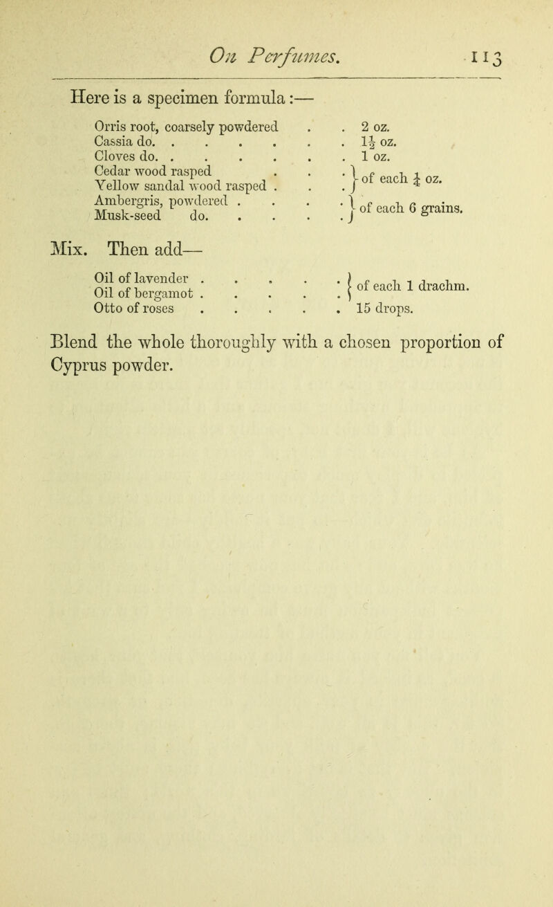 Here is a specimen formula: Orris root, coarsely powdered Cassia do. . Cloves do. . Cedar wood rasped Yellow sandal wood rasped Ambergris, powdered . Musk-seed do. Mix. Then add— Oil of lavender . Oil of bergamot . Otto of roses 2 oz. lj oz. 1 oz. - of each £ oz. of each 6 grains. of eacli 1 drachm. 15 drops. Blend the whole thoroughly with a chosen proportion Cyprus powder.