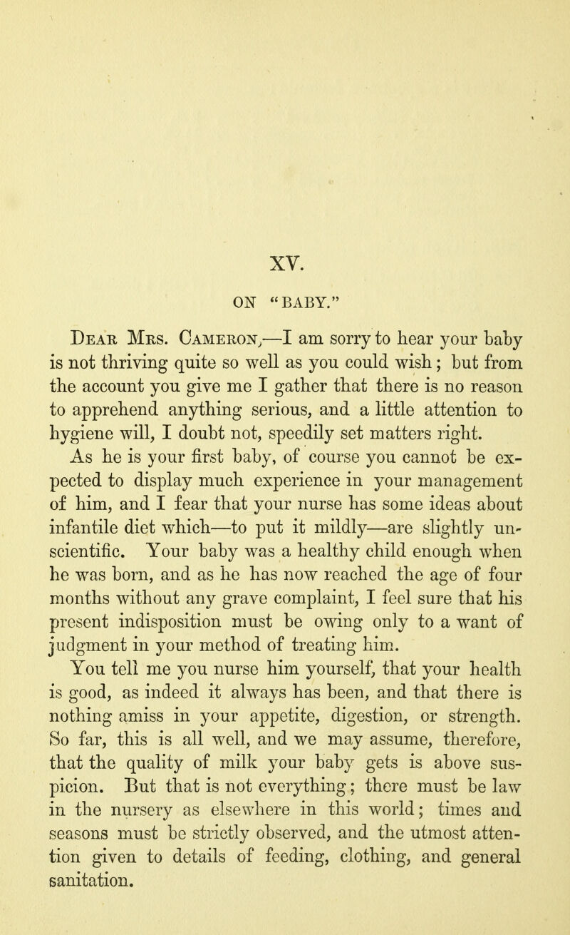 XV. ON BABY. Dear Mrs. Cameron,—I am sorry to hear your baby is not thriving quite so well as you could wish; but from the account you give me I gather that there is no reason to apprehend anything serious, and a little attention to hygiene will, I doubt not, speedily set matters right. As he is your first baby, of course you cannot be ex- pected to display much experience in your management of him, and I fear that your nurse has some ideas about infantile diet which—to put it mildly—are slightly un- scientific. Your baby was a healthy child enough when he was born, and as he has now reached the age of four months without any grave complaint, I feel sure that his present indisposition must be owing only to a want of judgment in your method of treating him. You tell me you nurse him yourself, that your health is good, as indeed it always has been, and that there is nothing amiss in your appetite, digestion, or strength. So far, this is all well, and we may assume, therefore, that the quality of milk your baby gets is above sus- picion. But that is not everything; there must be law in the nursery as elsewhere in this world; times and seasons must be strictly observed, and the utmost atten- tion given to details of feeding, clothing, and general sanitation.