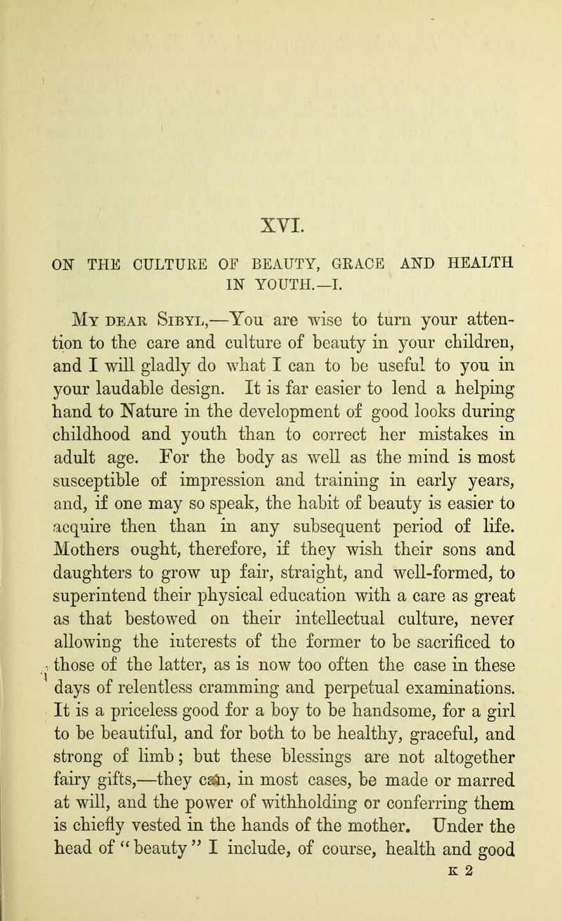 ON THE CULTURE OF BEAUTY, GRACE AND HEALTH IN YOUTH.—I. My dear, Sibyl,—You are wise to turn your atten- tion to the care and culture of beauty in your children, and I will gladly do what I can to be useful to you in your laudable design. It is far easier to lend a helping hand to Nature in the development of good looks during childhood and youth than to correct her mistakes in adult age. For the body as well as the mind is most susceptible of impression and training in early years, and, if one may so speak, the habit of beauty is easier to acquire then than in any subsequent period of life. Mothers ought, therefore, if they wish their sons and daughters to grow up fair, straight, and well-formed, to superintend their physical education with a care as great as that bestowed on their intellectual culture, never allowing the interests of the former to be sacrificed to those of the latter, as is now too often the case in these days of relentless cramming and perpetual examinations. It is a priceless good for a boy to be handsome, for a girl to be beautiful, and for both to be healthy, graceful, and strong of limb; but these blessings are not altogether fairy gifts,—they cs&i, in most cases, be made or marred at will, and the power of withholding or conferring them is chiefly vested in the hands of the mother. Under the head of  beauty  I include, of course, health and good K 2