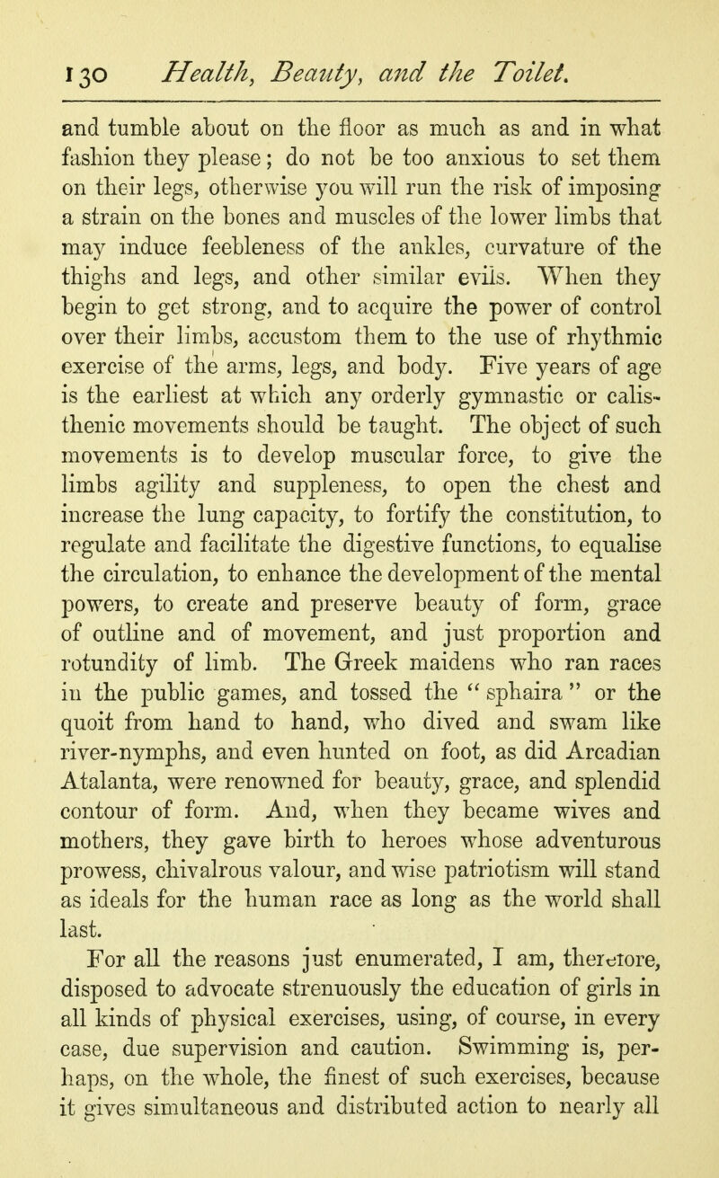 and tumble about on the floor as much as and in what fashion they please; do not be too anxious to set them on their legs, otherwise you will run the risk of imposing a strain on the bones and muscles of the lower limbs that may induce feebleness of the ankles, curvature of the thighs and legs, and other similar evils. When they begin to get strong, and to acquire the power of control over their limbs, accustom them to the use of rhythmic exercise of the arms, legs, and body. Five years of age is the earliest at which any orderly gymnastic or calis- thenic movements should be taught. The object of such movements is to develop muscular force, to give the limbs agility and suppleness, to open the chest and increase the lung capacity, to fortify the constitution, to regulate and facilitate the digestive functions, to equalise the circulation, to enhance the development of the mental powers, to create and preserve beauty of form, grace of outline and of movement, and just proportion and rotundity of limb. The Greek maidens who ran races in the public games, and tossed the  sphaira  or the quoit from hand to hand, who dived and swam like river-nymphs, and even hunted on foot, as did Arcadian Atalanta, were renowned for beauty, grace, and splendid contour of form. And, when they became wives and mothers, they gave birth to heroes whose adventurous prowess, chivalrous valour, and wise patriotism will stand as ideals for the human race as long as the world shall last. For all the reasons just enumerated, I am, therefore, disposed to advocate strenuously the education of girls in all kinds of physical exercises, using, of course, in every case, due supervision and caution. Swimming is, per- haps, on the whole, the finest of such exercises, because it gives simultaneous and distributed action to nearly all