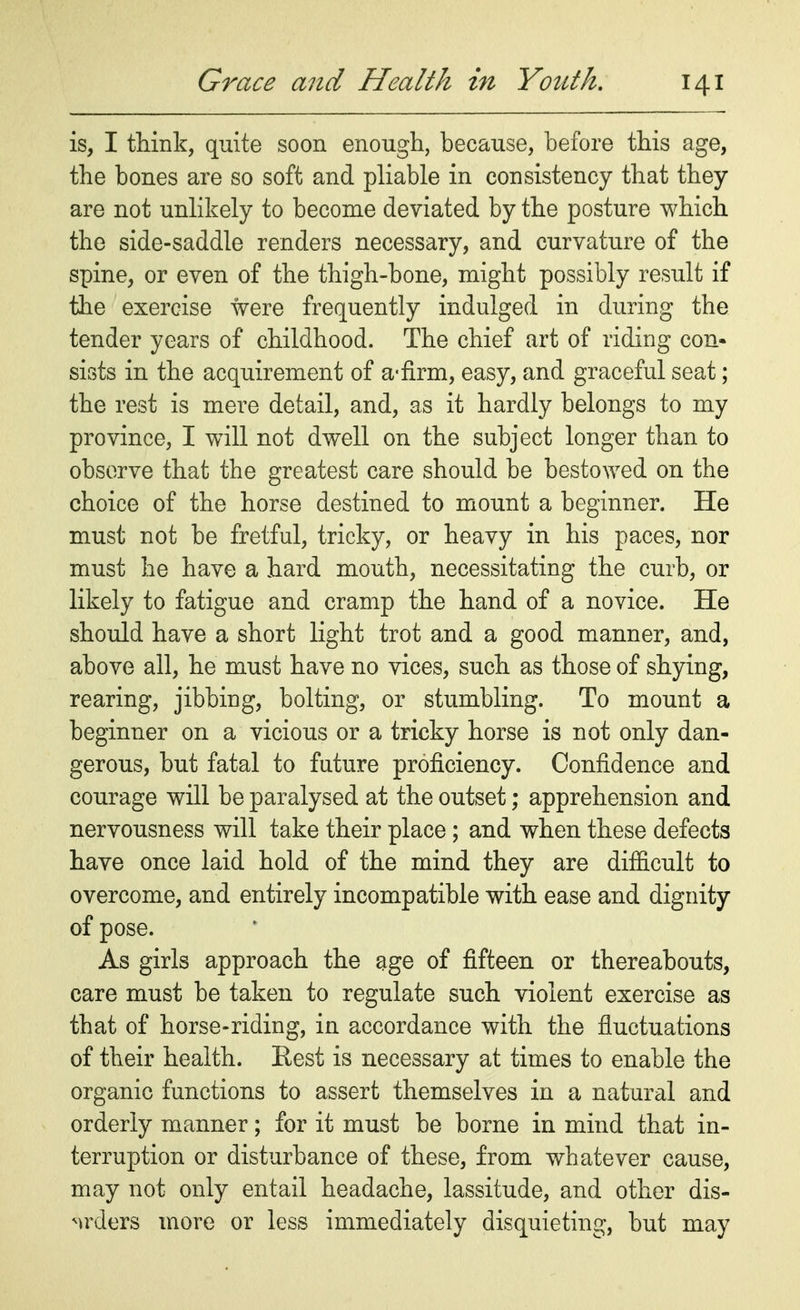 is, I think, quite soon enough, because, before this age, the bones are so soft and pliable in consistency that they are not unlikely to become deviated by the posture which the side-saddle renders necessary, and curvature of the spine, or even of the thigh-bone, might possibly result if the exercise were frequently indulged in during the tender years of childhood. The chief art of riding con- sists in the acquirement of a-firm, easy, and graceful seat; the rest is mere detail, and, as it hardly belongs to my province, I wTill not dwell on the subject longer than to observe that the greatest care should be bestowed on the choice of the horse destined to mount a beginner. He must not be fretful, tricky, or heavy in his paces, nor must he have a hard mouth, necessitating the curb, or likely to fatigue and cramp the hand of a novice. He should have a short light trot and a good manner, and, above all, he must have no vices, such as those of shying, rearing, jibbing, bolting, or stumbling. To mount a beginner on a vicious or a tricky horse is not only dan- gerous, but fatal to future proficiency. Confidence and courage will be paralysed at the outset; apprehension and nervousness will take their place; and when these defects have once laid hold of the mind they are difficult to overcome, and entirely incompatible with ease and dignity of pose. As girls approach the age of fifteen or thereabouts, care must be taken to regulate such violent exercise as that of horse-riding, in accordance with the fluctuations of their health. Rest is necessary at times to enable the organic functions to assert themselves in a natural and orderly manner; for it must be borne in mind that in- terruption or disturbance of these, from whatever cause, may not only entail headache, lassitude, and other dis- orders more or less immediately disquieting, but may