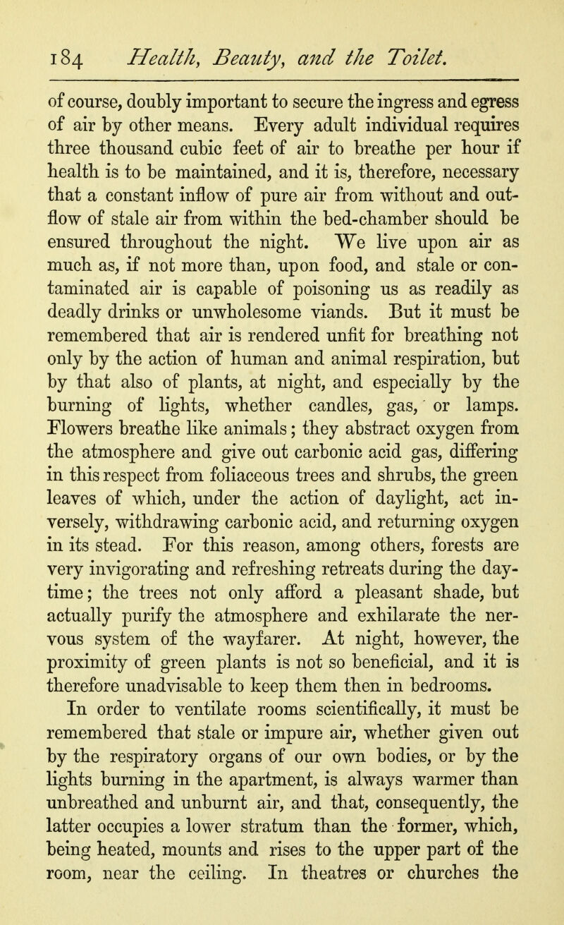 of course, doubly important to secure the ingress and egress of air by other means. Every adult individual requires three thousand cubic feet of air to breathe per hour if health is to be maintained, and it is, therefore, necessary that a constant inflow of pure air from without and out- flow of stale air from within the bed-chamber should be ensured throughout the night. We live upon air as much as, if not more than, upon food, and stale or con- taminated air is capable of poisoning us as readily as deadly drinks or unwholesome viands. But it must be remembered that air is rendered unfit for breathing not only by the action of human and animal respiration, but by that also of plants, at night, and especially by the burning of lights, whether candles, gas, or lamps. Flowers breathe like animals; they abstract oxygen from the atmosphere and give out carbonic acid gas, differing in this respect from foliaceous trees and shrubs, the green leaves of which, under the action of daylight, act in- versely, withdrawing carbonic acid, and returning oxygen in its stead. For this reason, among others, forests are very invigorating and refreshing retreats during the day- time ; the trees not only afford a pleasant shade, but actually purify the atmosphere and exhilarate the ner- vous system of the wayfarer. At night, however, the proximity of green plants is not so beneficial, and it is therefore unadvisable to keep them then in bedrooms. In order to ventilate rooms scientifically, it must be remembered that stale or impure air, whether given out by the respiratory organs of our own bodies, or by the lights burning in the apartment, is always warmer than unbreathed and unburnt air, and that, consequently, the latter occupies a lower stratum than the former, which, being heated, mounts and rises to the upper part of the room, near the ceiling. In theatres or churches the