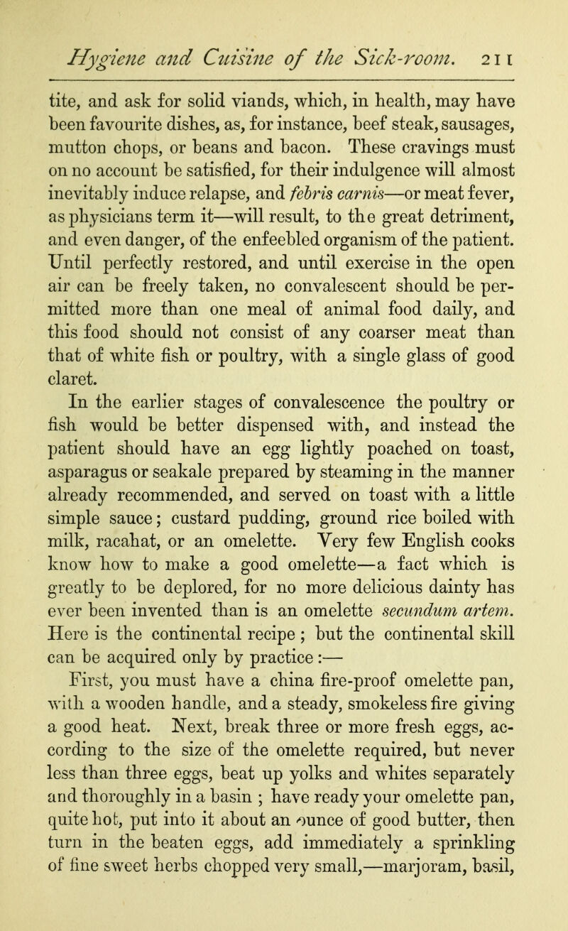 tite, and ask for solid viands, which, in health, may have been favourite dishes, as, for instance, beef steak, sausages, mutton chops, or beans and bacon. These cravings must on no account be satisfied, for their indulgence will almost inevitably induce relapse, and febris camis—or meat fever, as physicians term it—will result, to the great detriment, and even danger, of the enfeebled organism of the patient. Until perfectly restored, and until exercise in the open air can be freely taken, no convalescent should be per- mitted more than one meal of animal food daily, and this food should not consist of any coarser meat than that of white fish or poultry, with a single glass of good claret. In the earlier stages of convalescence the poultry or fish would be better dispensed with, and instead the patient should have an egg lightly poached on toast, asparagus or seakale prepared by steaming in the manner already recommended, and served on toast with a little simple sauce; custard pudding, ground rice boiled with milk, racahat, or an omelette. Very few English cooks know how to make a good omelette—a fact which is greatly to be deplored, for no more delicious dainty has ever been invented than is an omelette secundum artem. Here is the continental recipe ; but the continental skill can be acquired only by practice :— First, you must have a china fire-proof omelette pan, with a wooden handle, and a steady, smokeless fire giving a good heat. Next, break three or more fresh eggs, ac- cording to the size of the omelette required, but never less than three eggs, beat up yolks and whites separately arid thoroughly in a basin ; have ready your omelette pan, quite hot, put into it about an ounce of good butter, then turn in the beaten eggs, add immediately a sprinkling of fine sweet herbs chopped very small,—marjoram, basil,