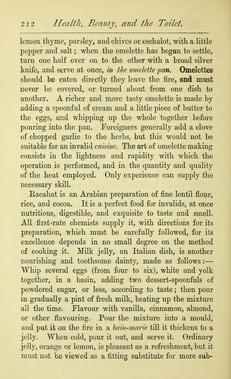 lemon thyme, parsley, and chives or eschalot, with a little pepper and salt; when the omelette has begun to settle, turn one half over on to the other with a broad silver knife, and serve at once, in the omelette pan. Omelettes should be eaten directly they leave the fire, and must never be covered, or turned about from one dish to another. A richer and more tasty omelette is made by adding a spoonful of cream and a little piece of butter to the eggs, and whipping up the whole together before pouring into the pan. Foreigners generally add a clove of chopped garlic to the herbs, but this would not be suitable for an invalid cuisine. The art of omelette making consists in the lightness and rapidity with which the operation is performed, and in the quantity and quality of the heat employed. Only experience can supply the necessary skill. Eacahat is an Arabian preparation of fine lentil flour, rice, and cocoa. It is a perfect food for invalids, at once nutritious, digestible, and exquisite to taste and smell. All first-rate chemists supply it, with directions for its preparation, which must be carefully followed, for its excellence depends in no small degree on the method of cooking it. Milk jelly, an Italian dish, is another nourishing and toothsome dainty, made as follows:— Whip several eggs (from four to six), white and yolk together, in a basin, adding two dessert-spoonfuls of powdered sugar, or less, according to taste; then pour in gradually a pint of fresh milk, beating up the mixture all the time. Flavour with vanilla, cinnamon, almond, or other flavouring. Pour the mixture into a mould, and put it on the fire in a bain-marie till it thickens to a jelly. When cold, pour it out, and serve it. Ordinary jelly, orange or lemon, is pleasant as a refreshment, but it must not be viewed as a fitting substitute for more sub-