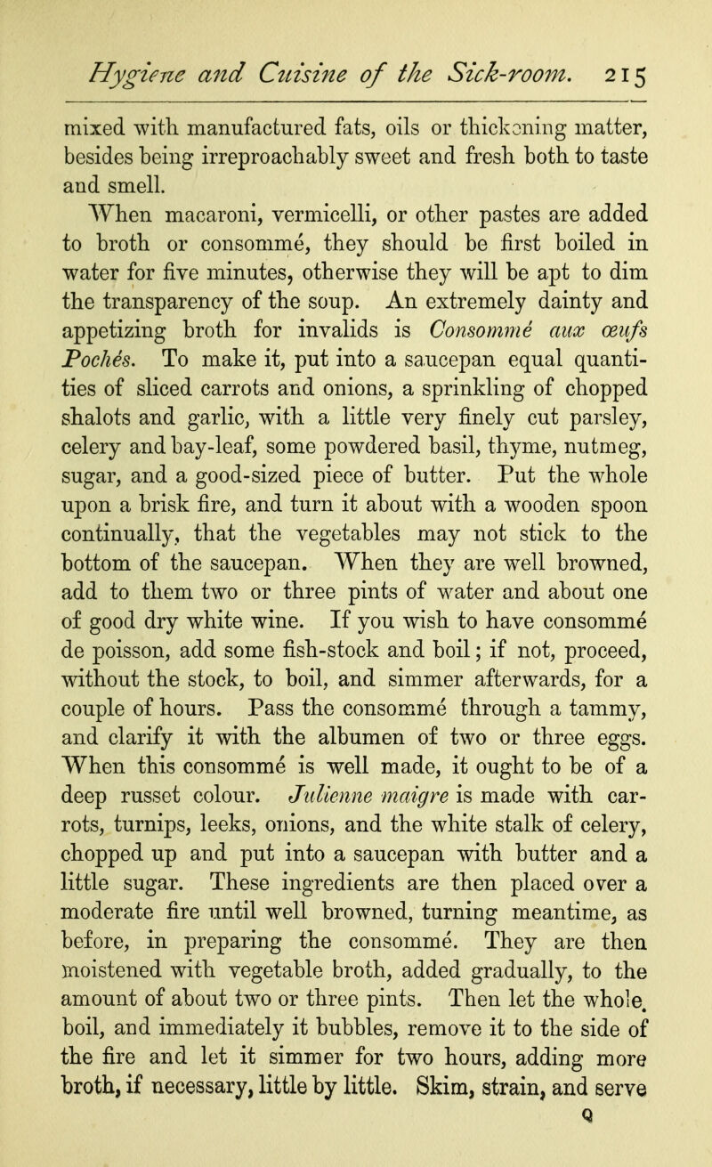 mixed with manufactured fats, oils or thickening matter, besides being irreproachably sweet and fresh both to taste and smell. When macaroni, vermicelli, or other pastes are added to broth or consomme, they should be first boiled in water for five minutes, otherwise they will be apt to dim the transparency of the soup. An extremely dainty and appetizing broth for invalids is Consomme aux ceufs Poches. To make it, put into a saucepan equal quanti- ties of sliced carrots and onions, a sprinkling of chopped shalots and garlic, with a little very finely cut parsley, celery and bay-leaf, some powdered basil, thyme, nutmeg, sugar, and a good-sized piece of butter. Put the whole upon a brisk fire, and turn it about with a wooden spoon continually, that the vegetables may not stick to the bottom of the saucepan. When they are well browned, add to them two or three pints of water and about one of good dry white wine. If you wish to have consomme de poisson, add some fish-stock and boil; if not, proceed, without the stock, to boil, and simmer afterwards, for a couple of hours. Pass the consomme through a tammy, and clarify it with the albumen of two or three eggs. When this consomme is well made, it ought to be of a deep russet colour. Julienne maigre is made with car- rots, turnips, leeks, onions, and the white stalk of celery, chopped up and put into a saucepan with butter and a little sugar. These ingredients are then placed over a moderate fire until well browned, turning meantime, as before, in preparing the consomme. They are then moistened with vegetable broth, added gradually, to the amount of about two or three pints. Then let the whole, boil, and immediately it bubbles, remove it to the side of the fire and let it simmer for two hours, adding more broth, if necessary, little by little. Skim, strain, and serve Q
