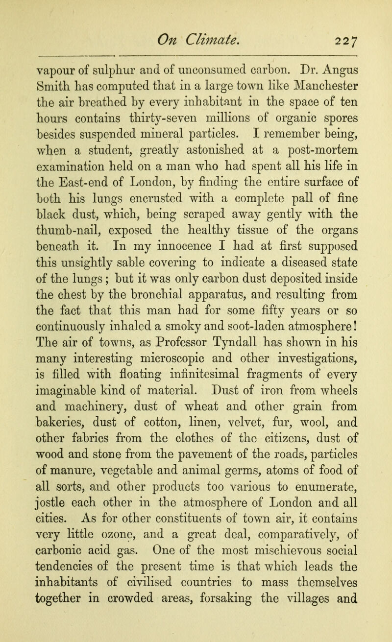 vapour of sulphur and of unconsumed carbon. Dr. Angus Smith has computed that in a large town like Manchester the air breathed by every inhabitant in the space of ten hours contains thirty-seven millions of organic spores besides suspended mineral particles. I remember being, when a student, greatly astonished at a post-mortem examination held on a man who had spent all his life in the East-end of London, by finding the entire surface of both his lungs encrusted with a complete pall of fine black dust, which, being scraped away gently with the thumb-nail, exposed the healthy tissue of the organs beneath it. In my innocence I had at first supposed this unsightly sable covering to indicate a diseased state of the lungs ; but it was only carbon dust deposited inside the chest by the bronchial apparatus, and resulting from the fact that this man had for some fifty years or so continuously inhaled a smoky and soot-laden atmosphere! The air of towns, as Professor Tyndall has showrn in his many interesting microscopic and other investigations, is filled with floating infinitesimal fragments of every imaginable kind of material. Dust of iron from wheels and machinery, dust of wheat and other grain from bakeries, dust of cotton, linen, velvet, fur, wool, and other fabrics from the clothes of the citizens, dust of wood and stone from the pavement of the roads, particles of manure, vegetable and animal germs, atoms of food of all sorts, and other products too various to enumerate, jostle each other in the atmosphere of London and all cities. As for other constituents of town air, it contains very little ozone, and a great deal, comparatively, of carbonic acid gas. One of the most mischievous social tendencies of the present time is that which leads the inhabitants of civilised countries to mass themselves together in crowded areas, forsaking the villages and