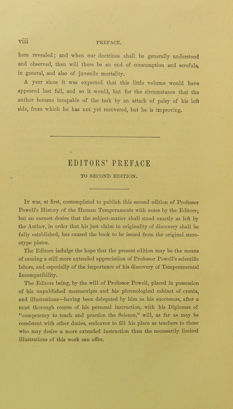 PREFACE. here revealed; and when our doctrines shall be generally understood and observed, then will there be an end of consumption and scrofula, in general, and also of juvenile mortality. A year since it was expected that this little volume would have appeared last fall, and so it would, but for the circumstance that the author became incapable of the task by an attack of palsy of his left side, from which he has not yet recovered, but he is improving. EDITORS' PREFACE TO SECOND EDITION. It wa-s, at first, contemplated to publish this second edition of Professor Powell's History of the Human Temperaments with notes by the Editors; but an earnest desire that the subject-matter shall stand exactly as left by the Author, in order that his just claim to originality of discovery shall be fully established, has caused the book to be issued from the original stere- otype plates. The Editors indulge the hope that the present edition may be the means of causing a still more extended appreciation of Professor Powell's scientific labors, and especially of the importance of his discovery of Temperamental Incompatibility. The Editors being, by the will of Professor Powell, placed in possession of his unpublished manuscripts and his phrenological cabinet of crania, and illustrations—having been delegated by him as his successors, after a most thorough course of liis personal instruction, witli his Diplomas of competency to teach and practice the Science, will, as far as may be consistent with other duties, endeavor to fill his place as teachers to tliose who may desire a more extended instruction than the necessarily limited illustrations of this work can offer.